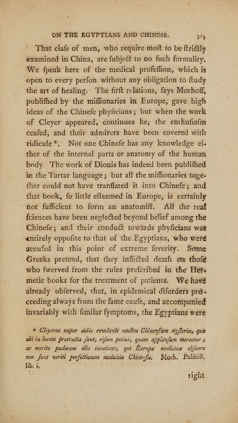 That clafs of men, who require moft to be ftridtly éxamined in China, are fubjeé to no fuch formality. We fpeak here of the medical profeflion, which is “open to every perfon without any obligation to fludy the art of healing. Thé firft relations, fays Morhoff, publifhed by the miffionaries in Europe, gave high ideas of the Chinefe phyficians; but when the work of Cleyer appeared, continues he, the enthufiafm ceafed, and their admirers have béen covered with ridicule*. Not one Chinefe has any knowledge ei. ther of the internal parts or anatomy of the human body. The work of Dionis has indeed been publifhed in the Tartar language ; but all the miffionaries toge- ther could not have tranflated it into Chinefe; and that book, fo little efteemed in Europe, is certainly not fufficient to form an anatomift. All the real fciences have been neglected beyond belief among the Chinefe; and their conduct towards phyficians was entirely oppofite to that of the Egyptians, who weré accufed in this point of extreme feverity. Some Greeks pretend, that they infliGed death on thofé who fwerved from the rules prefcribed in the Het: thetic books for the treatment of patients. We have already obferved, that, in epidemical diforders pré: ceeding always from the famé caufe, and accompanied invariably with fimilar fymptoms, the Egyptians were | * Cleyerts auper sdobis revelavit medica Chinenfom sijfleriay qua ubi in lucem protrada fant, rifum potius, quan appldufam nberentur 5 ac merito pudorem allis incutiunt; qui Europe’ medicine objicere non funt veriti per feétionem medicine Chinenfis, Morh. Polihif, Tbe i | ; 5 right
