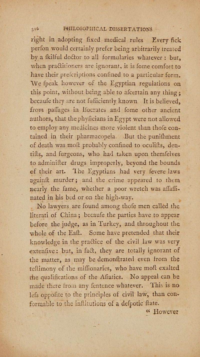 right in adopting fixed medical rules Every fick perfon would certainly prefer being arbitrarily treated by a fkilful doctor to all formularies whatever: but, when practitioners are ignorant, it is fome comfort to have their preicriptions confined to a particular form. We fpeak however of the Egyptian regulations on this point, without being able to afcertain any thing; becaufe they are not fuficiently known It is believed, from paflages in Ifocrates and fome other ancient authors, that the phyficians in Egypt were not allowed to employ any medicines more violent than thofe con- tained in their pharmacopeia. But the punifhment of death was moit probably confined to oculifts, den- tifts, and furgeons, who had taken upon themfelves to adminifter drugs improperly, beyond the bounds ef their art. ‘lhe Egyptians had very fevere laws againit murder; and the crime appeared to them nearly the fame, whether a poor wretch was affafii- nated in his bed or on the high-way. | . No lawyers are found among thofe men callèd the literati of China; becaufe the parties have to appear before the judge, as in Turkey, and throughout the whole of the Eaft. Some have pretended that their knowledge in the practice of the civil law was very extenfive: but, in fact, they are totally ignorant of the matter, as may be demonftrated even from the teflimony of the miflionaries, who have moft exalted the qualifications of the Afiatics. No appeal can be made there from any fentence whatever. ‘This is no lefs oppofite to ee ANS of civil law, than con- formable to the tutions of a defpotic {tate. However