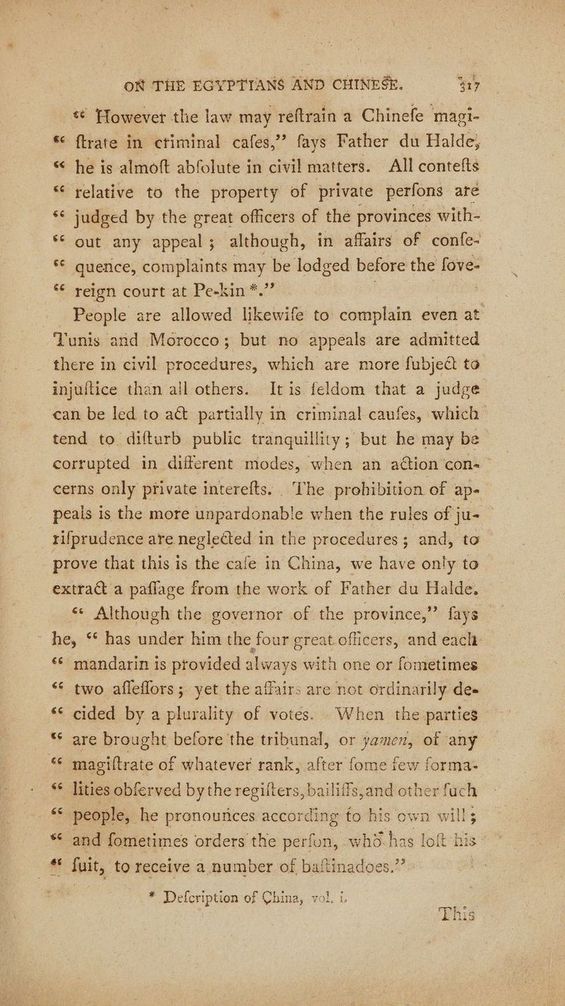 { «© However the law may reftrain a Chinefe magi- &amp; ftrate in ctiminal cafes,”’ fays Father du Halde, “ he is almoft abfolute in civil matters. All contefts “ relative to the property of private perfons are ‘6 judged by the great officers of the provinces with- ‘€ out any appeal; although, in affairs of confe- © quence, complaints may be lodged before the fove- ‘€ reign court at Pe-kin *.”’ : People are allowed likewife to complain even at Tunis and Morocco; but no appeals are admitted there in civil procedures, which are more fubject to injuftice than all others. Itis feldom that a judge can be led to aét partially in criminal caufes, which tend to difturb public tranquillity; but he may be corrupted in different modes, when an action con cerns only private interefts. The prohibition of ap- peals is the more unpardonable when the rules of ju- rifprudence are neglected in the procedures; and, to prove that this is the cafe in China, we have only to extract a paflage from the work of Father du Halde. < Although the governor of the province,” fays he, ‘* has under him the four great officers, and each ‘6 mandarin is provided always with one or fometimes ‘ two afleflors; yet the affairs are not ordinarily de» ‘6 cided by a plurality of votes. When the parties “ are brought before the tribunal, or oil of any ‘ magiftrate of whatever rank, after fome few forma- “ lities obferved by the regilters, bailiffs,and other fuch « people, he pronounces according to his own will; and fometimes orders the perfon, whd sn nas loft “his st fuit, to receive a number of battinadoes.”’ * Defcription of China, vol. i.