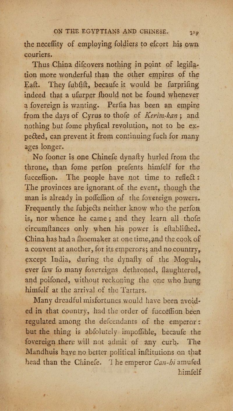 the neceflity of employing foldiers to efcort his own couriers. | Thus China difcovers nothing in point of legifla- tion more wonderful than the other empires of the Eaft. They fubfift, becaufe it would be furprifing indeed that a ufurper fhould not be found whenever a foyereign is wanting. Perfia has been an empire from the days of Cyrus to thofe of Kerim-kan; and nothing but fome phyfical revolution, not to be ex- pected, can prevent it from continuing fuch for many ages longer. | ~ No fooner is one Chinefe dynafty hurled from the throne, than fome perfon prefents himfelf for the fucceflion. | The people have not time to refleét : The provinces are ignorant of the event, though the man is already in pofñleflion of the fovereign powers. Frequently the fubjects neither know who the perfon is, nor whence he came; and they learn all thofe circumitances only when his power is eftablifhed. China has had a fhoemaker at one time,and the cook of a conyent at another, for its emperors; and no country, except India, during the dynafty of the Moguls, ever faw fo many fovereigns dethroned, flaughtered, and poifoned, without reckoning the one who hung himfelf at the arrival of the ‘Tartars. Many dreadful misfortunes would have been avoid- _ edin that country, had the order of fuccéflion been regulated among the defcendants of the emperor: but the thing is abfolutely: impoffible, becaufe the fovereign there will not admit of any curb. The Mandhuis haye no better political inftitutions on that head than the Chinefe. 7 he emperor Can-hi amufed himfelf