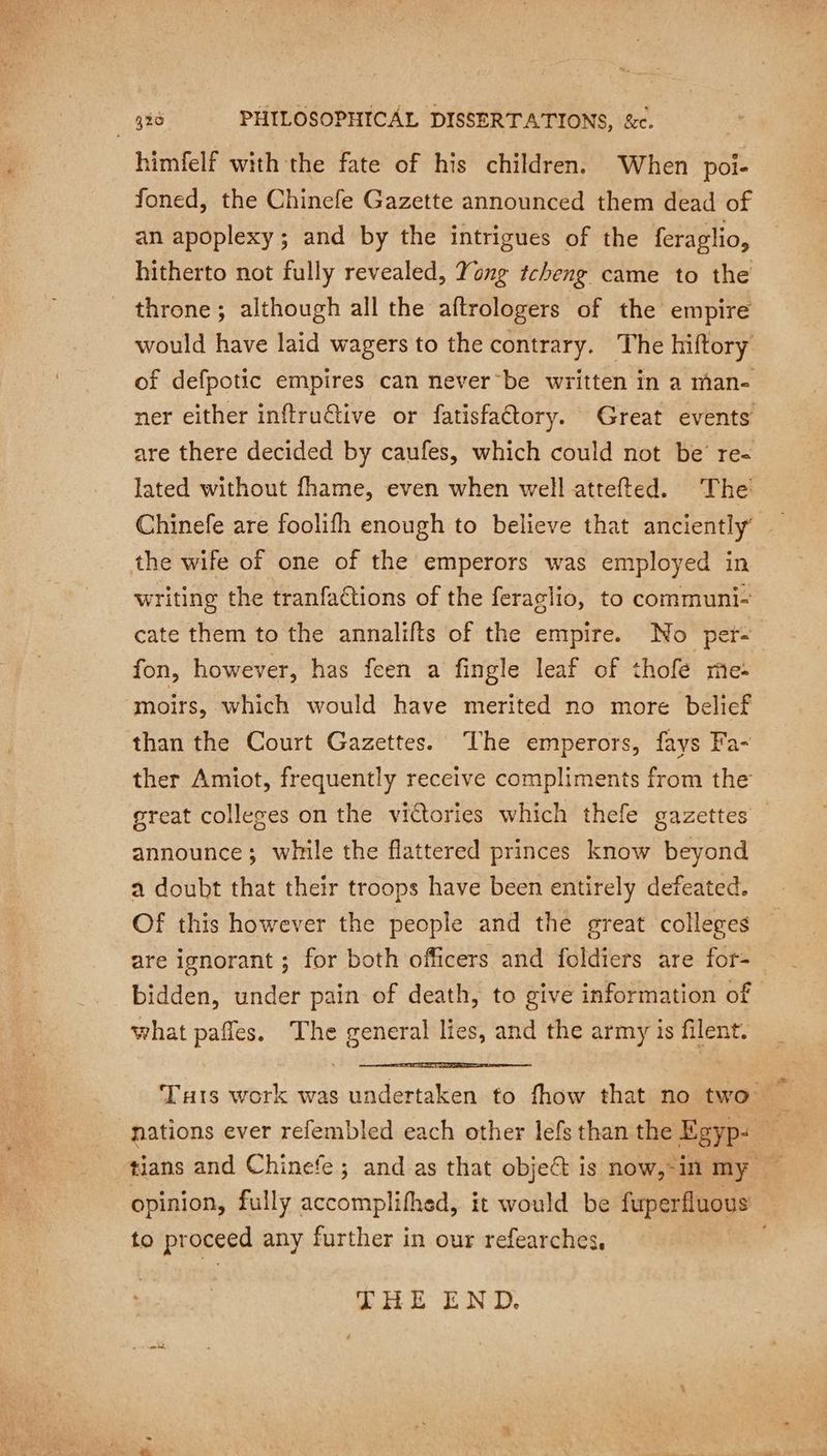 himfelf with the fate of his children, When poi- foned, the Chinefe Gazette announced them dead of an apoplexy; and by the intrigues of the feraglio, hitherto not fully revealed, Yong tcheng came to the throne; although all the aftrologers of the empire would have laid wagers to the contrary. The hiftory ner either inftruétive or fatisfaétory. Great events Chinefe are foolifh enough to believe that anciently’ the wife of one of the emperors was employed in writing the tranfactions of the feraglio, to communi- cate them to the annalifts of the empire. No per- fon, however, has feen a fingle leaf of thofe me- moirs, which would have merited no more belief than the Court Gazettes. The emperors, fays Fa- ther Amiot, frequently receive compliments from the great colleges on the victories which thefe gazettes announce; while the flattered princes know beyond a doubt that their troops have been entirely defeated. Of this however the people and the great colleges are ignorant ; for both officers and foldiers are for- bidden, under pain of death, to give information of what pañles. The general lies, and the army is filent. to proceed any further in our refearches, THE END.