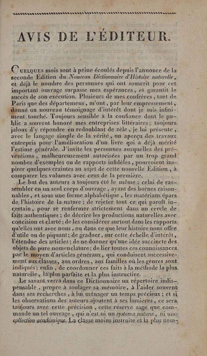 AVIS DE L'ÉDITEUR. C'uerques mois sont à peine écoulés depuis l'annonce de la seconde Édition du, Nouveau Dictionnaire d'Histoire naturelle , et déjà le nombre des personnes qui ont souscrit pour cet important ouvrage surpasse mes espérances, et garantit le succès de son exécution. Plusieurs de mes confrères, tant de Paris que des départemens , m'ont, par leur empressement, donné un nouveau témoignage d'intérêt dont je suis infini- ment touché. Toujours sensible à la confiance dont le pu- blic a souvent honoré mes entreprises littéraires; toujours jaloux d’y répondre. en redoublant de zèle, je lui présente , avec le langage simyle de la vérité, un aperçu des iravaux entrepris pour lamélioration d’un livre qui a déjà mérité l'estime générale, J’invite les personnes auxquelles des pré- véntions ,. malheureusement autorisées par un trop grand nombre d'exemples ou de rapports infidèles , pourroiïent ins-. pirer quelques craintes au sujet de cette nouvelle Edition , à. comparer les volumes.avec ceux de la première, “Le but des auteurs à toujours été le même; celui de ras-. sembler èn un seul corps d'ouvrage , ayant des bornes raison- nables , et sous une forme alphabétique » les matériaux épars de, l’histoire de la-nature ; de rejeter tout ce qui paroît in- certain, pour se renfermer strictement dans un cerele de. faits authentiques ; de décrire'les productions naturelles avec. coñcision et.clarté ; de les considérer surtout dans les rapporis. qu'ellés ont avec nous , ou dans, ce que leur histoire nous offre d’utile ou de piquant ;-de graduer , sur cette échelle d'intérêt, l'étendue des articles; de ne donner qu’une idée succincte des objets de pure. nomeneldtüres de lier toutes ces connoissances. par le moyen d'articles généraux, qui conduisent successive- ment aux.classes, aux ordres, aux familles où.les genres sont indiqués ; enfin , de coor donner-ces faits à la méthode la plus. naturelle, 1a plus parfaite et.la.plus insiructive. Le savant verra dans'ce Dictionnaire un répertoire indis pensable ,» propre à soulager. sa mémoire, à l'aider souvent dans ses recherches , à lui ménager un temps précieux ; et SL. les observations. des Parua ajoutent à ses lumières , ce sera. toujours avec cette pr écision , cette réserve sage que com mande un tel ouvrage , qui n est ni un systema nature, nl ue: collection académique. La classe moins instruite.et la plus nom