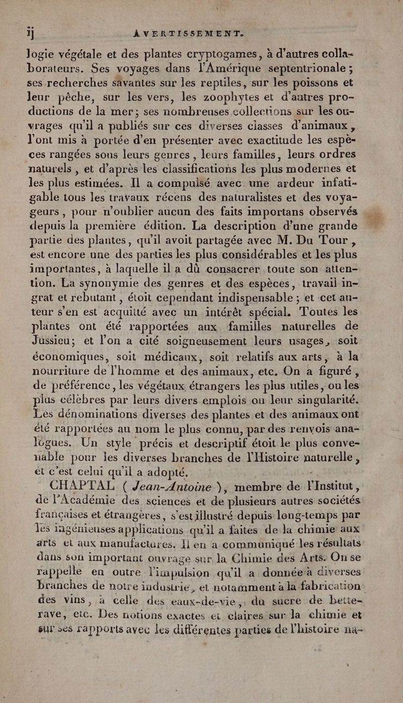 logie végétale et des plantes cryptogames, à d’autres colla- borateurs. Ses voyages dans l'Amérique septentrionale ; ses recherches sâvantes sur les reptiles, sur les poissons et leur pêche, sur les vers, les zoophytes et d'autres pro- ductions de la mer; ses nombreuses collections sur les ou- vrages qu'il a publiés sur ces diverses classes d'animaux, l'ont mis à portée d’en présenter avec exactitude les espè- ces rangées sous leurs genres , leurs familles, leurs ordres naturels , et d’après les classifications les plus modernes et les plus estimées. Il a compulsé avec une ardeur infati- gable tous les travaux récens des naturalistes et des voya- geurs, pour n'oublier aucun des faits importans observés depuis la première édition. La description d’ane grande partie des plantes, qu'il avoit partagée avec M. Du Tour, est encore une des parties les plus considérables et les plus importantes, à laquelle il a dû consacrer toute son atten- tion. La synonymie des genres et des espèces, travail in- grat et rebutant , étoit cependant indispensable ; et cet au- teur s’en est acquitté avec un intérêt spécial. Toutes les plantes ont été rapportées aux familles naturelles de Jüssieu; et l'on a cité soigneusement leurs usages, soit économiques, soit médicaux, soit relatifs aux arts, à la nourriture de l’homme et des animaux, etc. On a figuré, de préférence, les végétaux étrangers les plus utiles, ou les plus célèbres par leurs divers emplois ou leur singularité. Les dénominations diverses des plantes et des animaux ont été rapportées au nom le plus connu, par des renvois ana- Icgues. Un style précis et descriptif étoit le plus conve- nable pour les diverses branches de l'Histoire naturelle, ét c'est celui qu'il a adopté. x CHAPTAL ( Jean-Antoine ), membre de Flnstitut, de l’Académie des sciences et de plusieurs autres sociétés françaises et étrangères, s'est illustré depuis long-temips par les ingénieuses a pplications qu'il a faites de la chimie aux arts ei aux manufactures. lien a communiqué les résultats dans son important ouvrage sur la Chimie des Arts: On se rappelle en outre l'impulsion qu'il a donnéerà diverses branches de notre industrie, et notamment à la fabrication rave, etc. Des notions exactes ei claires sur la chimie et sur ses rapports avec les différentes parties de l'histoire na-