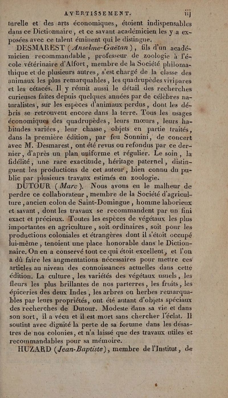 turelle et des arts économiques, étoient indispensables dans ce Dictionnaire, et ce savant académicien les y a ex- osées avec ce senc éminent qui le distingue. DESMAREST ( Anseline-Craëtan), “LB d’un Len re micien recommandable, professeur de zoologie à l’é- cole vétérinaire d’Alfort, membre de la Société philoma- thique et de plusieurs autres, s'est chargé de Îa classe des animaux les plus remarquables, les quadrupèdes viripares et les cétacés. Il: y réunit aussi le détail des recherches curieuses faites depuis quelques années par de célèbres na- turalistes , sur les espèces d'animaux perdus, dont les dé- bris se Over encore dans la terre. Tous les usages économiques des quadrupèdes, leurs mœurs, leurs ha- bitudes variées, leur chasse, objets en partie traités, dans la première : édition, par feu Sonnini, de COCA avec M. Desmarest, ont été revus ou Rd par ce der nier, d'après un plan uniforme et régulier. Le soin, la fidélité, une rare exactitude, héritage paternel, distin- guent a productions de cet ‘anteuñt bien connu du pu- blic par plusieurs travaux estimés a zoologie. DUTOUR (Marc). Nous avons eu le malheur de perdre ce collaborateur , membre de la Société d'agricul- ture ,ancien colon de Saint-Domingue , homme laborieux et savant , dont les travaux se recommandent par un fini exact et précieux. doutes les espèces de végétaux les plus importantes en agriculture , soit ordinaires , soit pour les productions coloniales et étrangères dont il s'étoit OCCUPÉ lui-mème , tenoient une place honorable dans’ le Diction- naire. On en a conservé tout ce qui étoit excellent, et l’on a dû faire les augmentations nécessaires pour mettre ces articles au niveau des connoissances actuelles dans cette édition. La culture , les variétés des végétaux usuels, les fleurs les plus brillantes de nos parterres, les fruits , les: épiceries des deux Indes , les arbres où herbes remarqua- bles par leurs propriétés, ont. été antant d’ objets spéciaux des recherches de Dutour. Modeste dans sa vie et dans son sort, il a vécu et ilest mort sans chercher l éclat. Il soutint avec dignité la perte de sa fortune dans les désas- tres de nos colonies, et n’a laissé que des travaux utiles et recommañdables pour sa mémoire. HUZARD (Jean-Baptiste), membre de l'Institut, de
