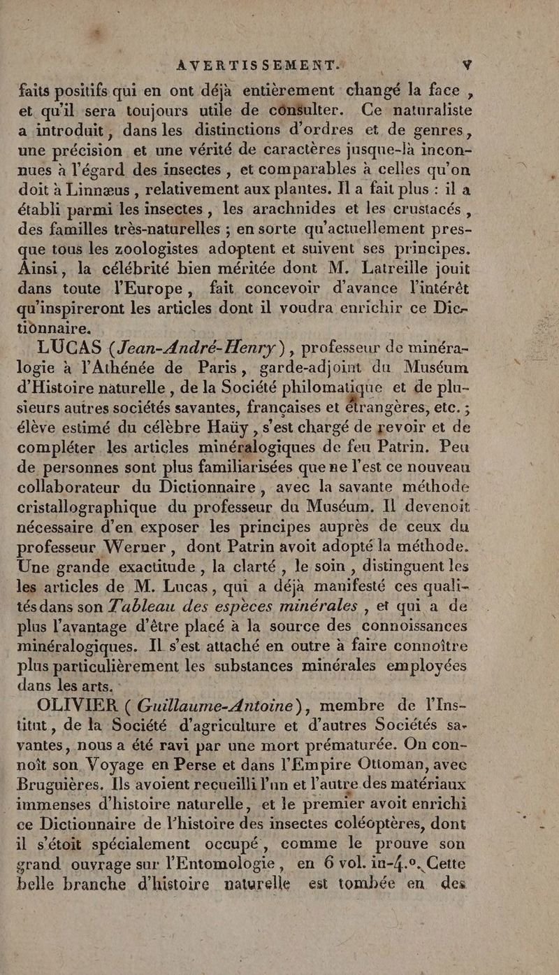 faits positifs qui en ont déjà entièrement changé la face , et qu'il sera toujours utile de côn$ulter. Ce naturaliste a introduit, dans les distinctions d'ordres et de genres, une précision et une vérité de caractères jusque-là incon- nues à l'égard des insectes , et comparables à celles qu'on doit à Linnæus , relativement aux plantes. Il a fait plus : il a établi parmi les insectes , les arachnides et les crustacés, des familles très-naturelles ; en sorte qu'actuellement pres- ue tous les zoologistes adoptent et suivent ses principes. Aïnsi, la célébrité bien méritée dont M. Latreille jouit dans toute l’Europe, fait concevoir d'avance l'intérêt qu'inspireront les articles dont il voudra enrichir ce Dic- tionnaire. | | LUCAS (Jean-André- Henry), professeur de minéra- logie à l’Athénée de Paris, garde-adjoint du Muséum d'Histoire naturelle , de la Société philomatique et de plu- sieurs autres sociétés savantes, françaises et étran gères, elc. ; élève estimé du célèbre Haüy , s'est chargé de revoir et de compléter les articles minéralogiques de feu Patrin. Peu de personnes sont plus familiarisées que ne l’est ce nouveau collaborateur du Dictionnaire , avec la savante méthode cristallographique du professeur da Muséum. Il devenoit nécessaire d’en exposer les principes auprès de ceux du professeur Werner , dont Patrin avoit adopté la méthode. Une grande exactitude , la clarté , le soin , distinguent les les articles de M. Lucas, qui a déja manifesté ces quali- tés dans son Z'ableau des espèces minérales , et qui a de plus l’avantage d’être placé à la source des connoïssances minéralogiques. Il s’est attaché en outre à faire connoître plus particulièrement les substances minérales employées dans les arts. : | OLIVIER ( Guillaume-Antoine), membre de l'Ins- titnt, de la Société d'agriculture et d’autres Sociétés sa- vantes, nous a été ravi par une mort prématurée. On con- noît son, Voyage en Perse et dans l'Empire Otioman, avec Bruguières, [ls avoient recueilli lun et l’autre des matériaux . immenses d'histoire naturelle, et le premier avoit enrichi ce Dictionnaire de l’histoire des insectes coléôptères, dont il s’étoit spécialement occupé, comme le prouve son grand ouvrage sur l’Entomologie, en 6 vol. in-4.0. Cette pa belle branche d'histoire naturelle est tombée en des