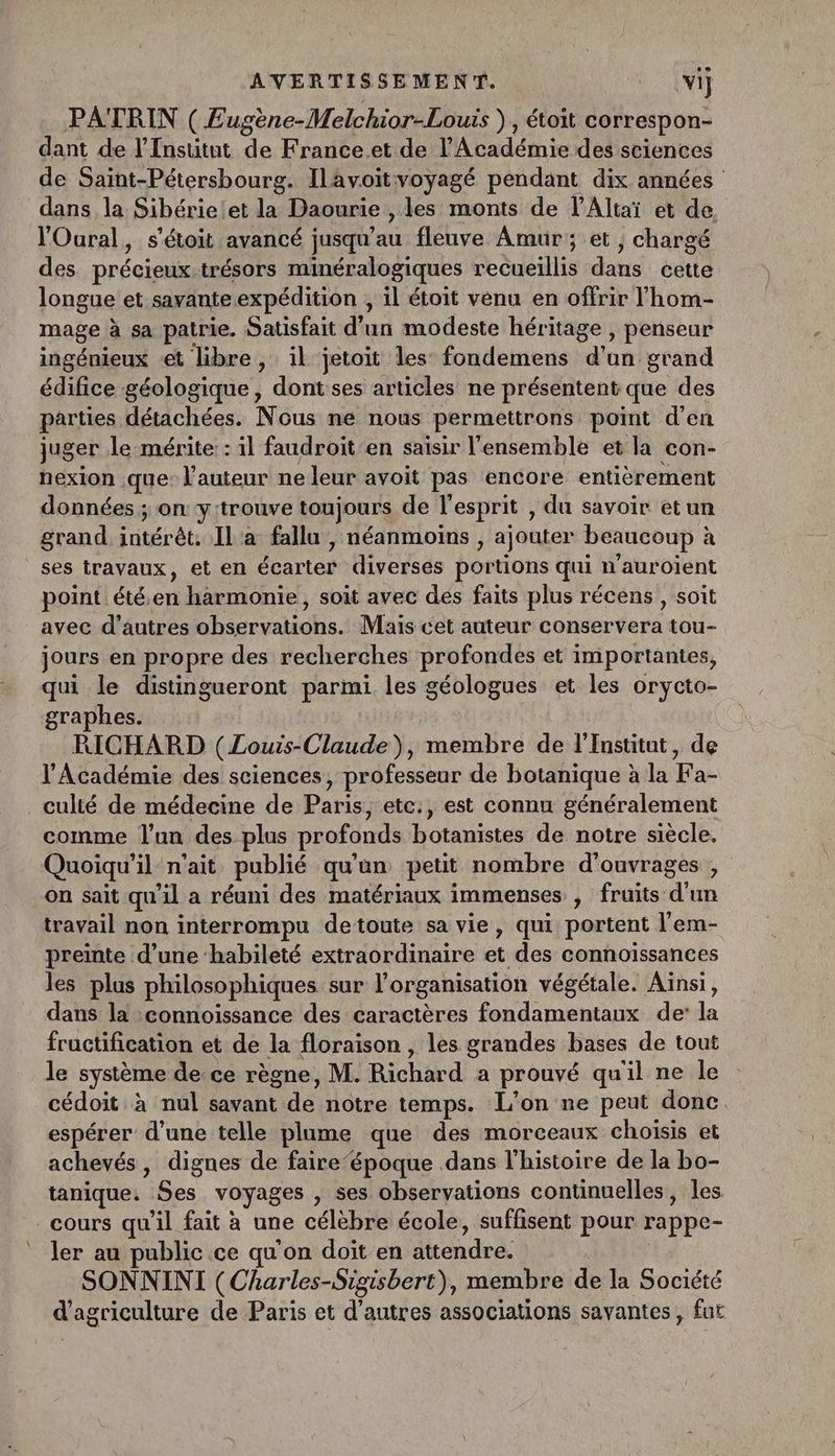 PATRIN ( Eugène-Melchior-Louis ) , étoit correspon- dant de l'Institut de France.et de l'Académie des sciences de Saint-Pétersbourg. Ilavoïtvoyagé pendant dix années dans la Sibérielet la Daourie , les monts de l’Altaï et de. l'Oural, s'étoit avancé jusqu’au fleuve Amur; et , chargé des précieux.trésors minéralogiques recueillis dans cette longue et savante expédition , il étoit venu en offrir l'hom- mage à sa patrie. Satisfait d'un modeste héritage , penseur ingénieux et libre , il jetoit les’ fondemens d'un grand édifice géologique, dont ses articles ne présentent que des parties détachées. Nous ne nous permettrons point d'en juger le mérite: : il faudroit en saisir l'ensemble et la con- nexion que: l’auteur ne leur avoit pas encore entièrement données ; on y:trouve toujours de l'esprit , du savoir etun grand intérêt. IL'a fallu , néanmoins , ajouter beaucoup à ses travaux, et en écarter diverses portions qui n'auroient point été.en harmonie, soit avec des faits plus récens , soit avec d’autres observations. Mais cet auteur conservera tou- jours en propre des recherches profondes et importantes, qui le distingueront parmi les géologues et les orycto- graphes. RICHARD (Louis-Claude), membre de l'Institut, de l’Académie des sciences, professeur de botanique à la Fa- _culté de médecine de Paris, etc:, est connu généralement comme l’un des plus profonds botanistes de notre siècle. Quoiqu'il n'ait publié qu'un petit nombre d'ouvrages , on sait qu'il a réuni des matériaux immenses , fruits d'un travail non interrompu detoute sa vie, qui portent l’em- preinte d’une ‘habileté extraordinaire et des connoïssances les plus philosophiques sur l’organisation végétale. Aïnsi, dans la :connoissance des caractères fondamentaux de: la fructification et de la floraison , les grandes bases de tout le système de ce règne, M. Richard a prouvé qu'il ne le cédoit à nul savant de notre temps. L’on ne peut donc espérer d’une telle plume que des morceaux choisis et achevés, dignes de faire‘époque dans l’histoire de la bo- tanique. Ses voyages , ses observations continuelles, les cours qu'il fait à une célèbre école, suffisent pour rappe- ler au public ce qu'on doit en attendre. SONNINI (Charles-Sigisbert), membre de la Société d'agriculture de Paris et d’autres associations savantes, fut