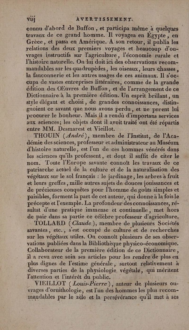 connu d'abord de Buffon , et participa même à quelques travaux de ce grand homme. Il voyagea en Égypte, en Grèce, et passa en Amérique. À son retour, il publia les relations des deux premiers voyages et beaucoup d’ou- vrages instructifs sur l’agriculture, l’économie rurale et l'histoire naturelle. On lui doit ici des observations recom- mandables sur les quadrupèdes, les oiseaux, leurs chasses, la fauconnerie et les autres usages de ces animaux. Il s’oc- cupa de vastes entreprises littéraires, comme de la grande édition des OEuvres de Buffon, et de l’arrangement de ce Dictionnaire à la première édition. Un esprit brillant, un style élégant et choisi, de grandes connoissances, distin- _guoient ce savant que nous avons perdu, et ne purent lui procurer le bonheur. Mais il a rendu d’importans services aux sciences; les objets dont il avoit traité ont été répartis entre MM. Desmarest et Vieillot. is THOUIN (André), membre de l'Institut, de l’Aca- démie des sciences, professeur et administrateur au Muséum d'histoire naturelle, est l’un de ces hommes vénérés dans les sciences qu'ils professent , et dont il suffit de citer le nom. Toute l'Europe savante connoît les travaux de ce patriarche actüel de KR culture et de la naturalisation des végétaux sur le sol français : le jardinage, les arbres à fruit et leurs greffes , mille autres sujets de douces jouissances et de précieuses conquêtes pour l'homme de goûts simples'et paisibles, forment la part de cet auteur, qui donne à la fois le précepte et l'exemple. La profondeur des connoïssances, ré- sultat d’une pratique immense et continuelle, met hors de pair dans sa partie ce célèbre professeur d’agriculture. TOLLARD (Claude), membre de plusieurs Sociétés savantes, etc., s'est occupé de culture et de recherches sur les végétaux utiles. On connoît plusieurs de ses obser- vations publiées dans la Bibliothèque physico-économique. Collaborateur de la première édition de ce Dictionnaire, il a revu avec soin ses articles pour les rendre de plus en plus dignes de l'estime générale, surtout relativement à diverses parties de la physiologie, végétale, qui méritent l'attention et l'intérêt du public. . VIRILLOT ( Louis-Pierre), auteur de plusieurs ou- vrages d'ornithologie, est l’un des hommes les plus recom- mandables par le zèle et la persévérance qu'il met à ses