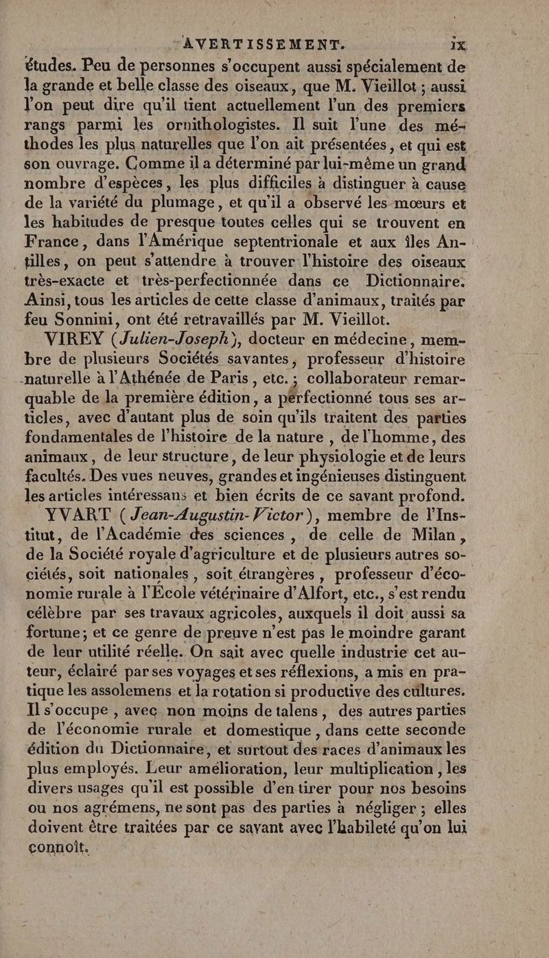 études. Peu de personnes s’ occupent aussi spécialement de la grande et belle classe des oiseaux, que M. Vieillot ; aussi l'on peut dire qu’il tient actuellement l'un des premiers rangs parmi les ornithologistes. Il suit l’une des mé- thodes les plus naturelles que l’on ait présentées , et qui est son ouvrage. Comme il a déterminé par lui-même un grand nombre d’ espèces, les plus difficiles à distinguer à cause de la variété du plumage, et qu'il a observé les mœurs et les habitudes de presque toutes celles qui se trouvent en France, dans l'Amérique septentrionale et aux îles An- : _tilles, d peut s'attendre à trouver l’histoire des oiseaux très-exacte et très-perfectionnée dans ce Dictionnaire. Aïnsi, tous les articles de cette classe d'animaux, traités par feu Sonnini, ont été retravaillés par M. Vieillot. VIREY (Julien-Joseph) y, docteur en médecine, mem- bre de plusieurs Sociétés savantes, professeur d'histoire naturelle à l’Athénée de Paris , etc. ; collaborateur remar- quable de la première édition , a pérfectionné tous ses ar- ticles, avec d'autant plus de soin qu’ils traitent des parties fondamentales de l' histoire de la nature , de l'homme, des animaux, de leur structure, de leur physiologie etdé leurs facultés. De vues neuves, érandes et ingénieuses distinguent les articles intéressans et bien écrits de ce savant pdtond. YVART (Jean-Augustin- Victor), membre de l'Ins- titut, de l’Académie des sciences , de celle de Milan, de la Société royale d'agriculture et de plusieurs autres 50. ciétés, soit nationales , soit étrangères , professeur d’éco- nomie rurale à l'Ecole Cette d’Alfort, etc., s’est rendu célèbre par ses travaux agricoles, auxquels il doit aussi sa fortune; et ce genre de preuve n’est pas le moindre garant dé lene utilité réal: On sait avec quelle industrie cet au- teur, éclairé parses voyages etses réflexions, a mis en pra- tique les assolemens et la rotation si productive des cültures. Il s'occupe , avec non moins detalens, des autres parties de l'économie rurale et domestique, ‘dans cette seconde édition du Dictionnaire, et surtout des races d'animaux les plus employés. Leur amélioration, leur multiplication , les divers usages qu'il est possible d’entirer pour nos besoins ou nos agrémens, ne sont pas des parties à négliger ; elles doivent être traitées par ce savant avec l'habileté qu'on lui çconnoit.