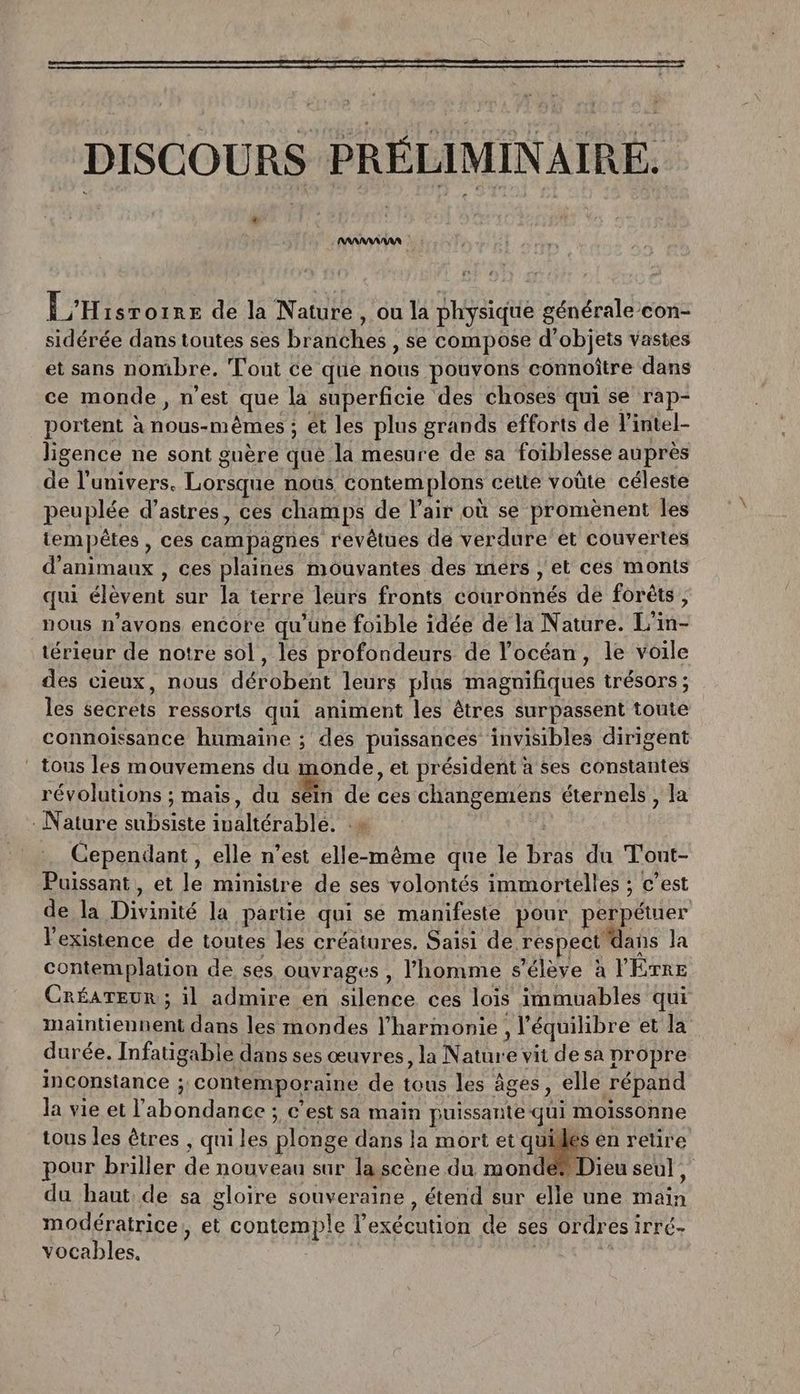 DISCOURS PRÉLIMINAIRE. 4 L'Hisroine de la Nature , ou la physique générale con- sidérée dans toutes ses braéRes : se compose d'ob; jets vastes et sans nombre. Tout ce que Got ‘pouvons connoître dans ce monde, n'est que la superficie des choses qui se rap- portent à a ét les plus grands efforts de l'intel- ligence ne sont guère Que. la mesure de sa foiblesse auprès de l'univers. Re nous ‘contem plons cette voûte céleste peuplée d’astres, ces champs de l'air où se promènent les tempêtes , ces campagies revêtues de verdure et couvertes d'animaux , ces plaines mouvantes des mers , et ces monts qui élèvent sur la terre leurs fronts déurohés de foréts, nous n'avons encore qu'une foible idée de la Nature. Li rs térieur de notre sol, les profondeurs de l'océan, le voile des cieux, nous dérébent leurs plas magnifiques trésors ; les sec eie rodeorts qui animent les êtres surpassent toute connoïssance humaine ; des puissances invisibles dirigent tous les mouvemens du monde, et président à ses constantes révolutions ; mais, du séin de ces changemens éternels , la Nature AE Fa ltérablé . Cependant, elle n’est elle-même que le D du Tont- Puissant , et D ministre de ses volontés immortelles ; c’est de ld Divinité la partie qui se manifeste pour, perpétuer l'existence de toutes les créatures. Saisi de, respect dans la contemplation de ses ouvrages , l’homme s'élève à ÊTRE CRÉATEUR ; il admire en HE ces lois immuables qui maintiennent dans les mondes l'harmonie , l'équilibre et la durée. Infatigable dans ses œuvres, la Nature vit de sa propre inconstance ; ; Contemporaine de Au les âges, elle répand la vie et l Done c'est sa main puissante qui moissonne tous les êtres , qui les DORE ge dans la mort et quidles en retire pour briller de nouveau sur la scène du mondés Dieu seul, du haut, de sa gloire souveraine , étend sur elle une main modératrice, et contemple l'exécution de ses ordr es IrTÉ- vocables. LES