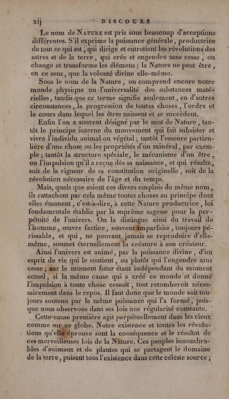 \ Le nom de Narune est pris sous beaucoup d'acceptions différentes. S'il exprime la puissance générale, productrice de tout ce qui est , qui dirige et entretient les révolutions des astres et de la terre, qui crée et engendre sans cesse , ou change et store les élémens ; la Nature ne peut être : Sous le nom de la Nature, on comprend encore notre monde. physique ‘ou :luniversalité des. substañces maté- rielles, tandis que ce terme signifie seulement , en d’autres circonstances, la progression de toutes Hoec l'ordre et le cours dans lequel les êtres naissent et se siééélent. Enfin l’on a souvent désigné par le mot de Nature, tan- tôt le. principe interne du mouvement qui fait subsistér et vivre l'individu animal ou végétal ; tantôt l'essence particu- lière d’une chose ou les propriétés d’un minéral, par exem- ple; tantôt la structure spéciale, le mécanisme d’un être, ou l'impulsion qu ’il a recue dès sa naissance, et qui résulte, soit de la vigueur de sa constitution Orenelle soit de la révolution nécessaire de l’âge.et du temps. Mais, quels que soient ces divers emplois du même nom, ils rattachent par cela même toutes choses au principe dont elles émanent, c’est-à-dire, à cette Nature productrice, loi pétuité de l'univers. On la distingue ainsi du travail de l'homme, œuvre factice, souventiimparfaite , toujours pé- rissable, “ qui, ne pouvant. jamais se reproduire d’elle- même, soumet Crnellen cul la créature à son créateur. LHTE l'univers est animé, par la puissance divine , d’un cesse ; gar le moment futur étant indépendant du moment actuel, si la même cause qui a créé ce monde et donné l'impulsion : à toute chose cessoit , tout retomheroit néces- sairement dans le repos. Il faut donc que. le monde soit tou- jours soutenu par la même puissance qui l'a formé, puis- que nous observons dans ses lois une régularité constante. Cette*cause première agit perpétuellement dans les cieux comme sursce globe. Notre existence et toutes les révolu- tions qu’ellééprouve sont la conséquence et le résultat de ces merveilleuses lois de la Nâture. Ces peuples innombra- bles d'animaux et de plantes qui se partagent le domaine de la terre, puisent tous l'existence dans cette céléste source ;