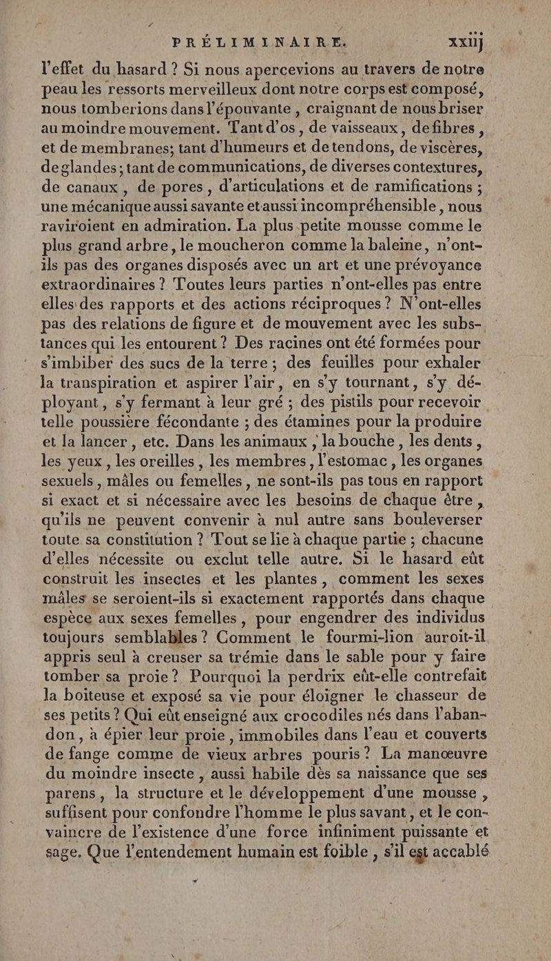 l'effet du hasard ? Si nous apercevions au travers de notre peau les ressorts merveilleux dont notre corps est composé, nous tomberions dans l’épouvante, craignant de nous briser au moindre mouvement. Tant d'os, de vaisseaux, defibres, et de membranes; tant d'humeurs ét detend ons, de de ane deglandes; tant de communications, de diverses contextures, de canaux, de pores, d'artioulaons et de ramifications ; une mécanique aussi savante etaussi incompréhensible, nous raviroient en admiration. La plus petite mousse comme le plus grand arbre, le moucheron comme la baleine, n’ont- ils pas des organes disposés avec un art et une prévoyance extraordinaires ? Toutes leurs parties n'ont-elles pas entre elles des rapports et des actions réciproques ? N'ont-elles pas des relations de figure et de mouvement avec les subs- tances qui es ent Des racines ont été formées pour s'imbiber des sucs de la terre; des feuilles pour exhaler la transpiration et aspirer l'air, en s’y tournant, s'y dé- ployant, s a fermant à leur gré : des pistils pour recevoir telle poussière fécondante ; des étamines pour la produire et la lancer , etc. Dans les animaux , la bouche, les dents, les yeux, le oreilles , les membres, l'estomac, Les organes sexuels, mâles ou femelles ne sont-ils pas tous en rapport si exact et si nécessaire avec les besoins de chaque être, qu'ils ne peuvent convenir à nul autre sans bouleverser toute sa constitution ? Tout se lie à chaque partie ; chacune d’elles nécessite ou exclut telle autre. Si le aitu eût construit les insectes et les plantes, comment les sexes mâles se seroient-ils si exactement rapportés dans chaque espèce aux sexes femelles, pour engendrer des individus toujours semblables ? Comment le fourmi-lion auroit-il appris seul à creuser sa trémie dans le sable pour y faire tomber sa proie ? Pourquoi la perdrix eüt-elle contrefait la boiteuse et exposé sa vie pour éloigner le chasseur de ses petits ? ? Qui eût enseigné aux crocodiles nés dans l’aban- don , à épier leur proie , immobiles dans l’eau et couverts de fange comme de vieux arbres pouris? La manœuvre du moindre insecte , aussi habile dès sa naissance que ses parens, la CUT et le développement d'une mousse , sufésent pour confondre l’homme le plus savant, et le con- vaincre de l’existence d’une force infiniment puissante et sage, Que l’entendement humain est foible , s’il egt accablé LA