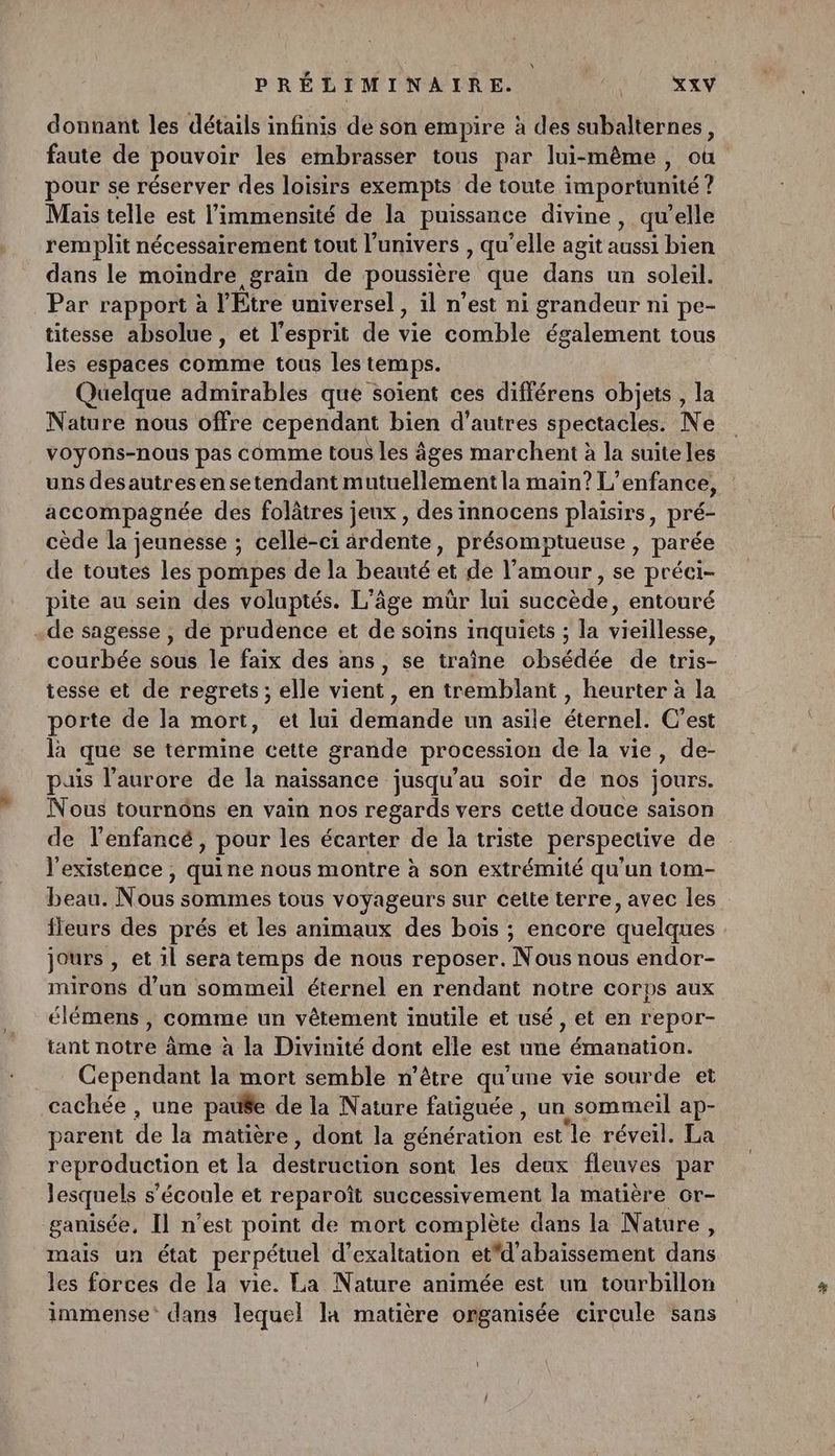\ PRÉLIMINAIRE. XXV donnant les détails infinis de son empire à des subalternes, faute de pouvoir les embrasser tous par lui-même, où pour se réserver des loisirs exempts de toute importunité ? Mais telle est l’immensité de la puissance divine, qu’elle remplit nécessairement tout l'univers , qu’elle agit aussi bien dans le moindre grain de poussière que dans un soleil. Par rapport à l’Étre universel , il n’est ni grandeur ni pe- titesse absolue, et l'esprit de vie comble également tous les espaces comme tous les temps. Quelque admirables que soïent ces différens objets , la Nature nous offre cependant bien d’autres spectacles. Ne voyons-nous pas comme tous les âges marchent à la suite les uns desautresen setendant mutuellement la main? L'enfance, accompagnée des folâtres jeux , des innocens plaisirs, pré- cède la jeunesse ; celle-ci ârdente, présomptueuse , parée de toutes les pompes de la beauté et de l'amour , se préci- pite au sein des voluptés. L'âge mûr lui succède, entouré .de sagesse , de prudence et de soïns inquiets ; la vieillesse, courbée sous le faix des ans, se traîne obsédée de tris- tesse et de regrets; elle vient, en tremblant , heurter à la porte de la mort, et lui démiandé un asile éternel C’est là que se termine cette grande procession de la vie, de- puis l'aurore de la naissance jusqu'au soir de nos jours. Nous tournôns en vain nos regards vers cette douce saison de l'enfancé, pour les écarter de la triste perspective de l'existence , quine nous montre à son extrémité qu'un 1om- beau: Nous sommes tous voyageurs sur celte terre, avec les fleurs des prés et les animaux des boïs ; encore quelques jours , et il sera temps de nous reposer. Nous nous endor- mirons d’un sommeil éternel en rendant notre corps aux élémens , comme un vêtement inutile et usé , et en repor- tant notre âme à la Divinité dont elle est une émanation. Cependant la mort semble n’être qu’une vie sourde et cachée , une pause de la Nature fatiguée , un, sommeil ap- parent de là matière , dont la génération est le réveil. La reproduction et la dédtiéeten sont les deux fleuves par Jesquels s'écoule et reparoît successivement la matière cr- ganisée, Il n’est point de mort complète dans la Nature, mais un état perpétuel d’exaltation etd'abaissement on les forces de la vie. La Nature animée est un tourbillon immense dans lequel la matière organisée circule sans Ü