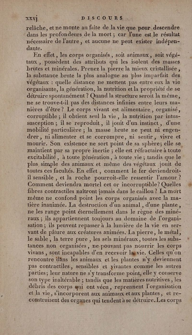 relâche, et ne monte an faite de la vie que pour descendre dans les profondeurs de la mort; car l’une est le résultat nécessaire de l’autre, et aucune ne peut exister indépen- dante. : En effet, les corps organisés, soit animaux, soit végé- taux , possèdent des attributs qui les isolent des masses brutes et minérales. Prenez la pierre la mieux cristallisée , la substance brute la plus analogue au plus imparfait des végétaux : quelle distance ne mettent pas entre eux la vie organisante, la génération, la nutrition et la propriété de se détruire spontanément ? Quand la structure seroït la mème, ne se trouve-t-il pas des distances infinies entre leurs ma- nières d'être? Le corps vivant est alimentaire, orgañisé, corruptible ; il obtient seul la vie, la nutrition par intus- susception ; il se reproduit, il jouit d'un instinct, d'une mobilité particulière ; la masse brute ne peut ni engen- drer , ni alimenter et se corrompre, ni sentir, vivre et mourir. Son existence ne sort point de sa sphère; elle se. maintient par sa propre inertie ; elle est réfractaire à toute excitabilité, à toute génération, à toute vie ; tandis que le plus simple des animaux et même des végétaux jouit de toutes ces facultés. En effet , comment le fer deviendroit- il sensible , et la roche pourroit-elle ressentir l'amour ? Comment deviendra mortel cet or incorruptible? Quelles fibres contractiles naïîtront jamais dans le caillou ? La mort même ne confond point les corps organisés avec la ma- tière inanimée. La destruction d’un animal , d’une plante, ne les range point éternellement dans le règne des miné- Taux ; ils appartiennent toujours au domaine de l’organi- sation ; ils peuvent repasser à la lumière de la vie en ser- vant de pâture aux créatures animées. La pierre, le métal, le sable , la terre pure , les sels minéraux, toutes les subs- tances non organisées, ne-pouvant pas nourrir les corps vivans , sont incapables d’en recevoir lagvie. Celles qu'on rencontre dâns les animaux et les plantes n’y deviennent pas contractiles, sensibles et yivantes comme les autres parties; leur nature ne s’y transforme point, elle y conserve son type inaltérable ; tandis que les matières nutritives , les débris des corps qui ont vécu, reprennent l’organisation et la vie, s’incorporent aux animaux etaux plantes, et re- construisent des organes qui tendent à se détruire. Les corps