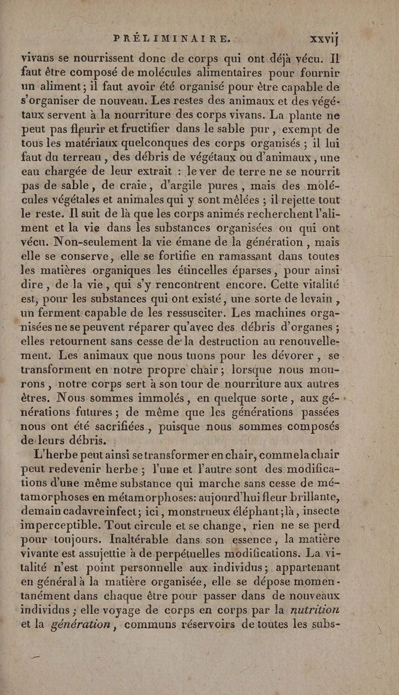 vivans se nourrissent donc de corps qui ont déjà vécu. Il faut être composé de molécules alimentaires pour fournir un aliment; il faut avoir été organisé pour ètre capable de s'organiser de nouveau. Les restes des animaux et des végé- taux servent à la nourriture des corps vivans. La plante ne peut pas fleurir et fructifier dans le sable pur, exempt de tous les matériaux quelconques des corps organisés ; il lui faut du terreau , des débris de végétaux ou d'animaux , une eau chargée de leur extrait : lever de terre ne se nourrit as de sable, de craie, d'argile pures , mais des molé- cules végétales et animales qui y sont mêlées ; ilrejette tout le reste. Il suit de là que les corps animés recherchent l’ali- ment et la vie dans les substances organisées ou qui ont vécu. Non-seulement la vie émane de la génération , mais elle se conserve, elle se fortifie en ramassant dans toutes les matières organiques les étincelles éparses, pour ainsi dire , de la vie, qui s'y rencontrent encore. Cette vitalité est, pour les substances qui ont existé, une sorte de levain, un ferment:capable de les ressusciter. Les machines orga- “nisées ne se peuvent réparer qu'avec des débris d'organes ; elles retournent sans cesse de‘la destruction au renouvelle- ment. Les animaux que nous tuons pour les dévorer , se transforment en notre propre chair; lorsque nous mou- rons , notre corps sert à son tour de nourriture aux autres êtres. Nous sommes immolés, en quelque sorte, aux gé-: nérations futures ; de même que les générations passées nous ont été sacrifiées, puisque nous sommes composés de:leurs débris. L'herbe peut ainsi setransformer enchair, commelachair peut redevenir herbe ; l’une et l’autre sont des modifica- tions d'une même substance qui marche sans cesse de mé- tamorphoses en métamorphoses: aujourd’hui fleur brillante, demain cadavreinfect; ici, monstrueux éléphant ;là, insecte imperceptible. Tout circule et se change, rien ne se perd pour toujours. Inaltérable dans son essence, la matière vivante est assujettie à de perpétuelles modifications. La vi- talité n’est point personnelle aux individus; appartenant en général à la matière organisée, elle se dépose momen- tanément dans chaque être pour passer dans de nouveaux individus ; elle voyage de corps en corps par la nutrition et la génération, communs réservoirs de toutes les subs-