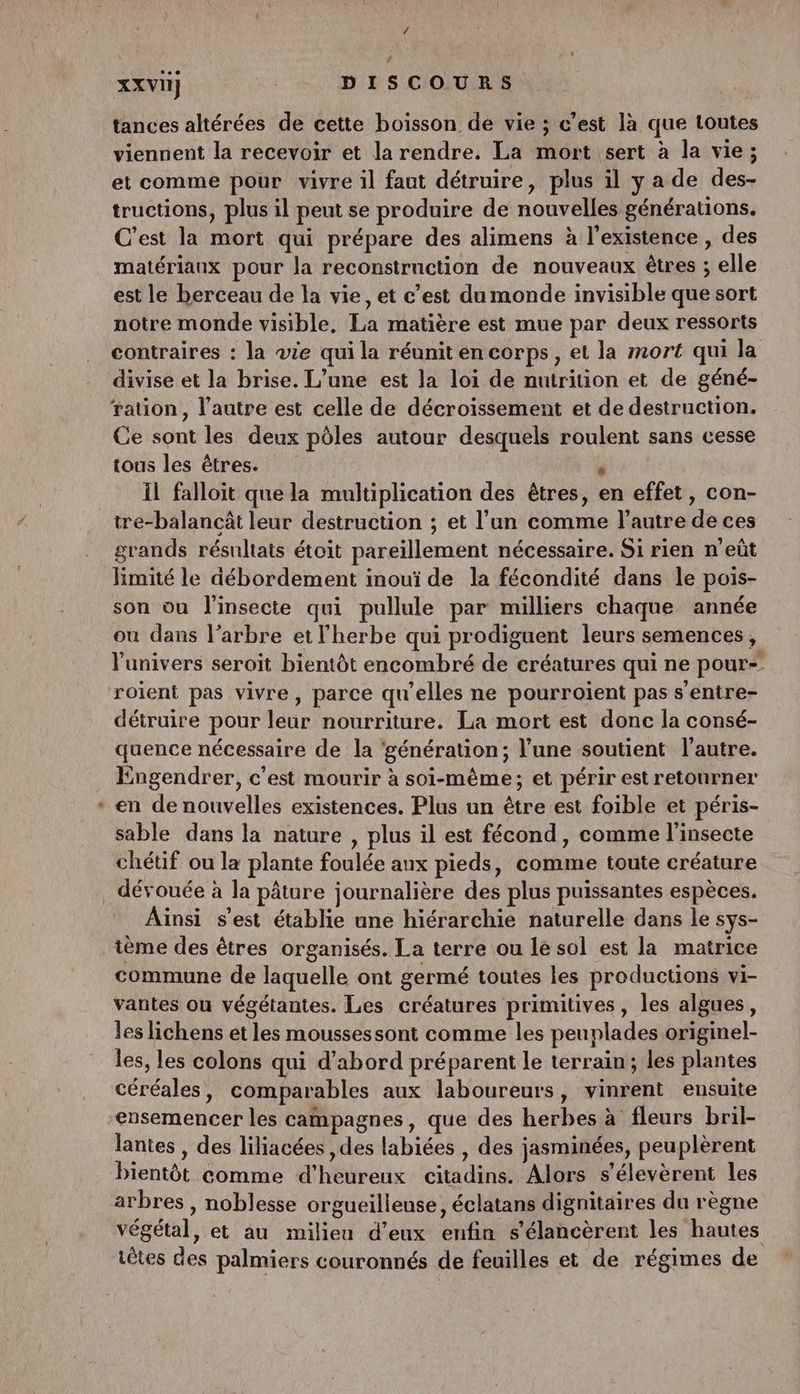 2 tances altérées de cette boisson de vie ; c’est là que toutes viennent la recevoir et la rendre. La mort sert à la vie; et comme pour vivre il faut détruire, plus il ya de des- tructions, plus il peut se produire de nouvelles générations. C’est la mort qui prépare des alimens à l'existence , des matériaux pour la reconstrnction de nouveaux êtres ; elle est le berceau de la vie, et c’est du monde invisible que sort notre monde visible, La matière est mue par deux ressorts contraires : la wie qui la réunit en corps, et la mort qui la divise et la brise. L’une est la loi de nutrition et de géné- ration, l’autre est celle de décroissement et de destruction. Ce sont les deux pôles autour desquels roulent sans cesse tous les êtres. ; Il falloit que la multiplication des êtres, en effet, con- tre-balancât leur destruction ; et l’un comme l’autre de ces grands résultats étoit pareillement nécessaire. Si rien n’eût limité le débordement inouï de la fécondité dans le pois- son ou l'insecte qui pullule par milliers chaque année ou dans l'arbre et l'herbe qui prodiguent leurs semences, l'univers seroit bientôt encombré de créatures qui ne pour roïent pas vivre, parce qu'elles ne pourroient pas s’entre- détruire pour leur nourriture. La mort est donc la consé- quence nécessaire de la ‘génération; l’une soutient l’autre. Engendrer, c'est mourir à soi-même; et périr est retourner en de nouvelles existences. Plus un être est foible et péris- sable dans la nature , plus il est fécond, comme l'insecte chétif ou la plante foulée aux pieds, comme toute créature dévouée à la pâture journalière des plus puissantes espèces. Aïnsi s’est établie une hiérarchie naturelle dans le sys- ième des êtres organisés. La terre ou le sol est la matrice commune de laquelle ont germé toutes les productions vi- vantes ou végétantes. Les créatures primitives, les algues, les lichens et les moussessont comme les peuplades originel- les, les colons qui d’abord préparent le terrain; les plantes céréales, comparables aux laboureurs, vinrent ensuite ensemencer les campagnes, que des herbes à fleurs bril- lantes , des liliacées ,des labiées , des jasminées, peuplèrent bientôt comme d’heureux citadins. Alors s’élevèrent les arbres , noblesse orgueilleuse, éclatans dignitaires du règne végétal, et au milieu d'eux enfin s’élancèrent les hautes têtes des palmiers couronnés de feuilles et de régimes de