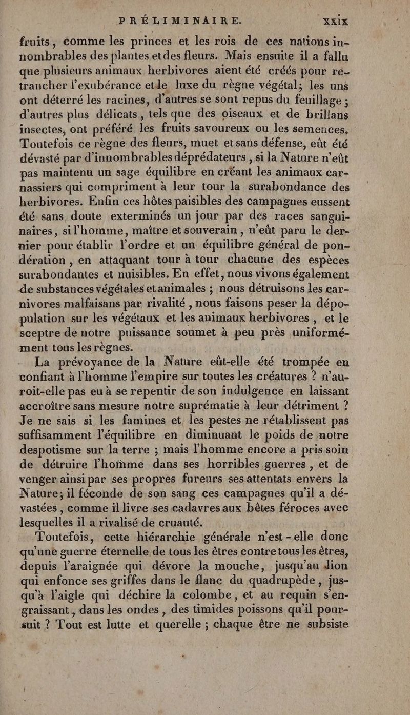 fruits, comme les princes et les rois de ces nations in- nombrables des plantes etdes fleurs. Mais ensuite il a fallu que plusieurs animaux herbivores aient été créés pour ré- trancher l’exubérance etde luxe du règne végétal; les uns ont déterré les racines, d’autres se sont repus du feuillage ; d’autres plus délicats, tels que des oiseaux et de brillans insectes, ont préféré les fruits savoureux ou les semences. Toutefois ce règne des fleurs, muet etsans défense, eût été dévasté par d'innombrables déprédateurs , si la Nature n’eût pas maintenu un sage équilibre en créant les animaux car- nassiers qui compriment à leur tour la surabondance des herbivores. Enfin ces hôtes paisibles des campagnes eussent été sans, doute exterminés un jour par des races sangui- naires, sil homme, maître et souverain , n'eût paru le der- nier pour établir l’ordre et un équilibre général de pon- dération , en attaquant tour à tour chacune des espèces surabondantes et nuisibles. En effet, nous vivons également de substances végétales etanimales ; nous détruisons les car- nivores malfaisans par rivalité , nous faisons peser la dépo- pulation sur les végétaux et les animaux herbivores , et le sceptre de notre puissance soumet à peu près uniformé- ment tous les règnes. La prévoyance de la Nature eüt-elle été trompée en confiant à l'homme l'empire sur toutes les créatures ? n’au- roit-elle pas eu à se repentir de son indulgence en laissant accroître sans mesure notre suprématie à leur détriment ? Je ne sais si les famines et, les pestes ne rétablissent pas suffisamment l'équilibre en diminuant le poids de notre despotisme sur la terre ; mais l'homme encore a pris soin de détruire l’hoïñme dans ses horribles guerres , et de venger ainsipar ses propres fureurs sesattentats envers la Nature; il féconde de son sang ces campagnes qu'il a dé- vastées , comme il livre ses cadavres aux bêtes féroces avec lesquelles il a rivalisé de cruauté. : Toutefois, cette hiérarchie générale n'est-elle donc qu'une guerre éternelle de tous les êtres contretousles êtres, depuis l’araignée qui dévore la mouche, jusqu'au Aion ui enfonce ses griffes dans le flanc du quadrupède, jus- qu'à l'aigle qui déchire la colombe, et au requin s'en- graissant , dans les ondes , des timides poissons qu'il pour- suit ? Tout est lutte et querelle ; chaque être ne subsiste