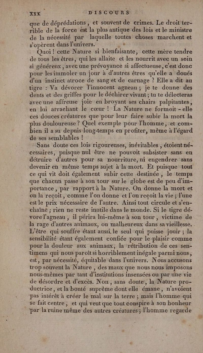 ue de déprédations, et souvent de crimes. Le droit ter- rible de la force est la plus antique des lois et le ministre dé la nécessité par laquelle toutes choses marchent et s'opèrent dans l'univers. : uoi ! cette Nature si bienfaisante , cette mère tendre de tous les êtres, qui les allaïte et les nourrit avec un soin si généreux , avec une prévoyance si affectueuse, c’est donc pour lesimmoler un jour à d’autres êtres qu’elle a doués d’an instinct atroce de sang et de carnage ? Elle à dit au tigre : Va dévorer l’innocent agneau ; je te donne des dents et des griffes pour le déchirer vivant ; tu te délecteras avec une affreuse joie en broyant ses hais palpitantes, en lui arrachant le cœur ! La Nature ne formoit s'elé ces douces créatures que ‘pour leur faire subir la mort la plus douloureuse ? Quel exemple ‘pour l’homme, ‘et com- bien il a su depuis long-temps en profiter, même à l'égard dé ses semblables ! Sans doute ces lois rigoureuses, mévitables , étoient né- cessaires, puisque nul être ne pouvoit subsister sans en détruire d’autres pour sa nourriture, ni engendrer sans devenir en même temps sujet à la mort. Et puisque tout ce qui vit doit également subir cette destinée , le tem que chacun passe à son tour sur le globe est de peu d’im- portance, par rapport à la Nature. On donne la mort et on la recoit, comme l’on donne et l'on recoit la vie ; l'une est le prix nécessaire dé l'antrei Aïnsi tout circule et s’en- chaîné ; rien ne reste inutile dans le monde. Si le tigre dé- vore l'agneau , il périra lui-même à son tour , victime de la rage d’autres animaux, ou malheureux dans sa vieillesse. . L'être. qui souffre étant aussi. le seul ‘qui puisse jouir ; la sensibilité étant également confiée pour le: plaisir comme pour la douleur aux animaux, la rétribution de ces sen- mens qui nous paroît si horriblement inégale parmi nous, est, par nécessité, équitable dans l'univers. Nous accusons trop souvent la N: ature , des maux que nous nous imposons nous-mêmes par tant d' institutions insensées ou par une vie de désordre et d’excès. Non, sans doute, la Nature pro- ‘ductrice , et la bonté suprème dont elle émane, n’avoient ‘pas iniérêt à créer le mal sur la terre ; mais l’homme qui se fait centre, et qui veut que tout conspire à son bonheur ‘par la ruine tiéme des autres créatures; l'homme regarde