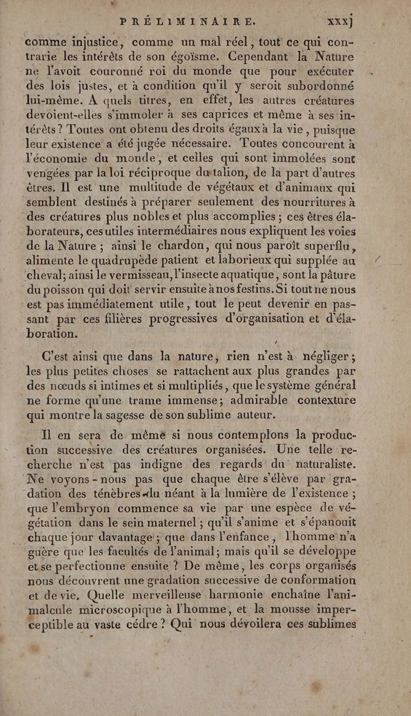 comme injustice, comme un mal réel, tout ce qui con- trarie les intérêts de son égoïsme. Cependant la Nature ne l’avoit couronné roi di monde que pour exécuter des lois justes, et à condition qu'il y seroit subordonné lui-même. À quels titres, en effet, les autres créatures devoient-elles s’immoler à ses caprices et même à ses in- térêts ? Toutes ont obtenu des droits égaux à la vie Puisque leur existence a été jugée nécessaire. Ponte concourent à l'économie du monde, et celles qui sont immolées sont vengées par la loi réciproque dætalion, de la part d’autres êtres. Il est une multitude de végétaux et d'animaux qui semblent destinés à préparer seulement des nourritures à des créatures plus nobles et plus accomplies ; ces êtres éla- borateurs, cesutiles intermédiaires nous expliquent les voies de la Nature ; ; ainsi le chardon, qui nous paroît superflu, alimente le quadrupède patient et laborieux qui supplée au cheval; ainsi le vermisseau, l'insecte aquatique, sont la pâture du poisson qui doit servir ensuite à nos festins. Si tout ne nous est pas immédiatement utile, tout le peut devenir en pas- sant par ces filières progressives d'organisation et d'éla- boration. C’est ainsi que dans la nature, rien n’est à négliger ; les plus petites choses se rattachent aux plus grandes par des nœuds si intimes et si multipliés, que le système général ne forme qu’une trame immense; admirable contexture qui montre la sagesse de son sublime auteur. Il en sera de mêmé si nous contemplons la produc- tion successive des créatures organisées. Une telle re- cherche n’est pas indigne des regards du naturaliste. Ne voyons-nous pas que chaque être s'élève par gra- dation des ténèbresdu néant à la lumière de l'existence ; que l'embrÿon commence sa vie par une espèce de vé- gétation dans le sein maternel ; qu'il s'anime et s ‘épanouit chaque j jour davantage'; que dits l'enfance, l'homme n’a guère que les facultés de : animal; mais qu XL se développe etse perfectionne ensuite ? De même, les corps organisés nous découvrent une gradation Mibbedive de conformation et de vie, Quelle merveilleuse harmonie enchaîne l’ani- alcule microscopique à l'homme, et la mousse imper- ce ptible au vaste cédre ? Qui nous dévoilera ces sublimes