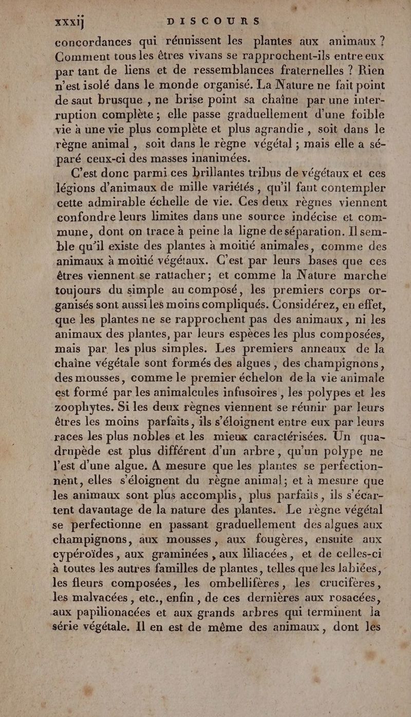 concordances qui réunissent les plantes aux animaux ? Comment tous les êtres vivans se rapprochent-ils entre eux ar tant de liens et de ressemblances fraternelles ? Rien n’est isolé dans le monde organisé. La Nature ne fait point de saut brusque , ne brise point sa chaîne par une inter- ruption complète ; elle passe graduellement d’une foible vie à une vie plus complète et plus agrandie , soit dans le règne animal , soit dans le règne nero) 5 To elle a sé- aré ceux-ci des masses inanimées. C’est donc parmi ces brillantes tribus de végétaux et ces légions d'animaux de mille variétés, qu'il faut contempler cette admirable échelle de vie. Ces deux règnes viennent confondre leurs limites dans une source indécise et com- mune, dont on trace à peine la ligne de séparation. Il sem- ble qu’il existe des plantes à moitié animales, comme des animaux à moitié végétaux. C’est par leurs bases que ces êtres viennent se rattacher; et comme la Nature marche toujours du simple au composé, les premiers corps or- ganisés sont aussi Les moins compliqués. Considérez, en éffet, que les plantes ne se rapprochent pas des animaux, ni pd animaux des plantes, par leurs espèces les plus composées, mais par. les plus simples. Les premiers anneaux de la chaine végétale sont formés des algues , des champignons, des mousses, comme le premier échelon dedx vie animale est formé par les animalcules infnsoires , les polypes et les zoophytes. Si les deux règnes viennent ee réunir par leurs êtres les moins parfaits, ils s ’éloignent entre eux par leurs races les plus nobles et les mieux caraciérisées. Un qua- drupède est plus différent d'un arbre, qu'un polype ne l'est d’une algue. À mesure que Les plantes se perfection- nent, elles s’éloignent du règne animal; et à mesure que les animaux sont plus accomplis, plus parfaits , ils s'écar- tent davantage de la nature des plantes. Le règne végétal se perfectionne en passant graduellement des LÉ aux champignons, aux mousses, aux fougères, ensuite aux cypéroïdes , aux graminées , aux liliacées, et de celles-ci à toutes les autres familles de plantes, telles que les labiées, - les fleurs composées, les ombellifères, les crucifèrés. les malvacées , etc., enfin , de ces demie aux rosacées, aux papilionacées et aux grands arbres qui terminent la série végétale. Il en est de même des animaux, dont les