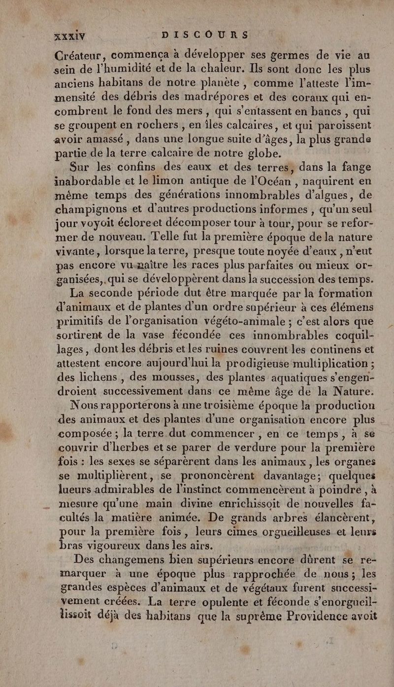 Créateur, commenca à développer ses germes de vie au sein de l'humidité et de la chaleur. Ils sont donc les plus anciens habitans de notre planète , comme l’atteste l'im- mensité des débris des madrépores et des coraux qui en- combrent le fond des mers , qui s’entassent en bancs , qui se groupent en rochers , en îles calcaires, et qui paroïssent avoir amassé , dans une longue suite d’âges, la plus grande partie de la terre calcaire de notre globe. Sur les confins des eaux et des terres, dans la fange inabordable et le limon antique de l'Océan , naquirent en même temps des générations innombrables d'algues, de champignons et d’autres productions informes , qu’un seul jour voyoit écloreet décomposer tour à tour, pour se refor- mer de nouveau. Telle fut la première époque de la nature vivante, lorsque la terre, presque toute noyée d’eaux , n'eut pas encore vu-maître les races plus parfaites ou mieux or- ganisées,. qui se développèrent dans la succession des temps. La seconde période dut être marquée par la formation d'animaux et de plantes d'un ordre sapérieur à ces élémens primitifs de l’organisation végéto-animale ; c’est alors que sortirent de la vase fécondée ces innombrables coquil- lages, dont les débris et Les ruines couvrent les continens et attestent encore aujourd'hui la prodigieuse multiplication ; des lichens , des mousses, des plantes aquatiques s’engen- droient successivement dans ce même âge de la Nature. Nous rapporterons à une troisième époque la production des animaux et des plantes d’une organisation encore plus composée ; la terre dut commencer , en ce temps, à se couvrir d'herbes et se parer de verdure pour la première fois : les sexes se séparèrent dans les animaux, les organes se multiplièrent, se prononcèrent davantage; quelques lueurs admirables de l'instinct commencèrent à poindre , à mesure qu'une main divine enrichissoit de nouvelles fa- cultés la matière animée. De grands arbres élancèrent, pour la première fois, leurs cimes orgueilleuses et leurs bras vigoureux dans les airs. | Des changemens bien supérieurs encore dürent se re- marquer à une époque plus rapprochée de nous; les grandes espèces d'animaux et de végétaux furent successi- vement créées. La terre opulente et féconde s’enorgueil- lissoit déjà des habitans que la suprême Providence avoit