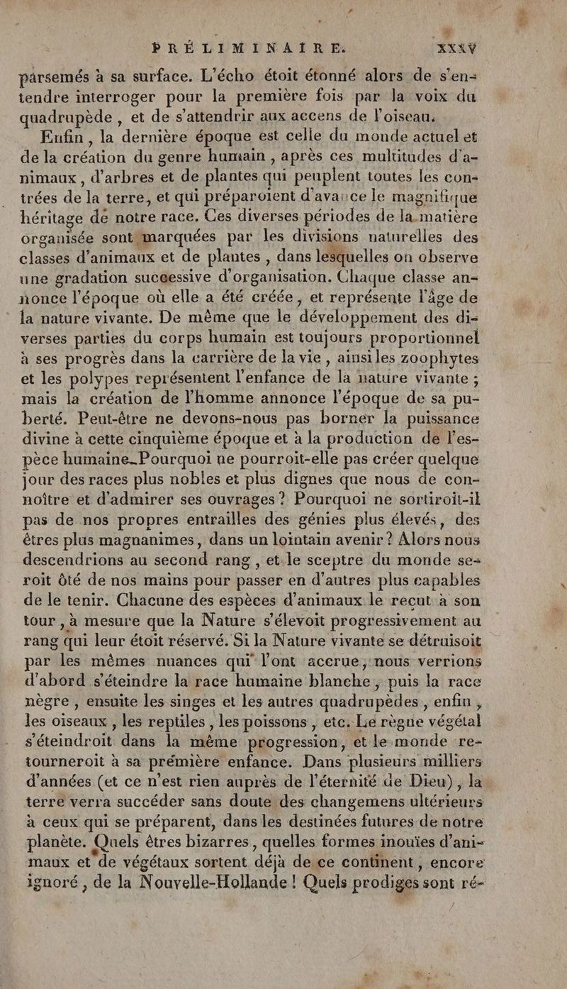 parsemés à sa surface. L’écho étoit étonné alors de s'en- tendre interroger pour la première fois par la voix du quadrupède , et de s’attendrir aux accens de l'oiseau. Enfin , la AOrHéne époque est celle du monde actuel et de la FTEaUon du genre humain, après ces multitudes d'a- nimaux , d'arbres et de plantes qui peuplent toutes les con trées «is la terre, et qui préparolent d’avaice le magnifique héritage dé notre race. Ces diverses périodes de la matière organisée sont. marquées par les divisions naturelles des RS. d'animaux et de plantes , dans lesquelles on observe une gradation sucéessive d’or ganisation. Chaque classe an- nonce l époque où elle a été créée, et représente l'âge de la nature vivante. De même que le développement des di= verses parties du corps humain est toujours proportionnel à ses progrès dans la carrière de la vie, ainsiles zoophytes et les polypes représentent l'enfance de le vivante ; mais la création de l’homme annonce l'époque de sa pu- berté. Peut-être ne devons-nous pas borner la puissance divine à cette cinquième époque et à la production de l’es- pèce humaine-Pourqno ne pourroit-elle pas créer quelque jour des races plus nobles et pipe dignes que nous de con- noître et d'admirer ses ouvrages ? Pourquoi ne sortiroit-1} pas de nos propres entrailles des génies plus élevés, des êtres plus magnanimes, dans un lointain avenir ? Aldranütts descendrions au second rang , et:le sceptre du monde se= roit Ôté de nos mains pour passer en d’autres plus capables de le tenir. Chacune des espèces d'animaux le recut à son tour , à mesure que la Nature s'élevoit progressivement au rang Qui leur étoit réservé. Si la Nature vivante se détruisoit par “ER mêmes nuances qui l'ont accrue;:nous verrions d'abord s’éteindre la race humaine blanche ; puis la race nègre , ensuite les singes et les autres quadrupèdes , enfin, les oiseaux , les reptiles , les poissons , etc. Lie règne végétal s'éteindroit dans la même progression, et le monde re- iourneroit à sa prémière enfance. Dans plusieurs milliers d'années (et ce n'est rien auprès de l'éternité de Dieu), la terre verra succéder sans doute des changemens ultérieurs à ceux qui se préparent, dans les destinées futures de notre planète. Quels êtres bizarres , quelles formes inouïes d’ani- maux et'de végétaux sortent déjà dece continent, encore ignoré , de la N ouvelle-Hollande ! Quels prodiges sont ré-