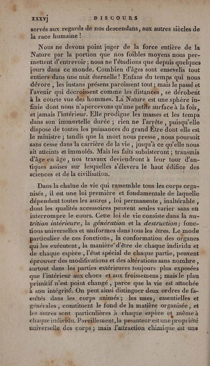 : à : î | AXXY) DISCOURS servés aux regards de nos descendans, aux autres siècles de la race humaine ! | Nous ne devons point juger de la force entière de la Nature par la portion que nos foibles moyens nous per- mettent d’entrevoir ; nous ne l'étudions que depuis quelques jours dans ce monde. Combien d'âges sont ensevélis tout entiers dans une nuit éternelle ! Enfans du temps qui nous dévore , les instans présens paroïssent tout ; mais le passé et l'avenir qui décroïssent comme les distances, se dérobent à la courte vue des hommes. La Nature est une sphère in- finie dont nous n’apercevons qu’une petite surface à la fois, et jamais l’intérieur. Elle prodigue les masses et les temps dans son immortelle durée ; rien ne l’arrête, puisqu'elle dispose de toutes les puissances du grand Etre dont elle est Je ministre ; tandis que la mort nous presse , nous poursuit sans cesse dans la carrière de la vie, jusqu’à ce qu’elle nous ait atteints et immolés. Mais les faits subsisteront ; transmis d'âge en âge, nos travaux deviendront à leur tour d’an- tiques assises sur lesquelles s’élevera le haut édifice des sciences et de la civilisation. 4 Dans la chaîne de vie qui rassemble tous les corps orga- nisés , il est une loi première et fondamentale de laquelle dépendent toutes les autres , loi permanente , inaltérable, dont les qualités accessoires penvent seules varier sans en interrompre le cours. Gette loi de vie consiste dans la ru- trition intérieure, la génération et la destruction; fonc- tions universelles et uniformes dans tous les êtres. Le mode particulier de ces fonctions, la conformation des organes qui les exécutent, la manière’ d'être de chaque individu et de chaque espèce , l’état spécial de chaque partie, peuvent éprouver des modifications et des altérations sans nombre, surtout dans les parties extérieures toujours plus exposées que l'intérieur aux chocs et aux froissemens ; mais le plan primitif n’est point changé , parce que la vie est attachée à son intégrité. On peut ainsi distinguer deux ordres de fa- eultés dans les corps animés; les unes, essentielles et générales , constituent le fond de la matière organisée , et les autres sont particulières à chaque espèce et, même à chaque iidividu. Pareillement, la pesanteur est une propriété uuiverselle des corps ; mais l'attraction chimique est une