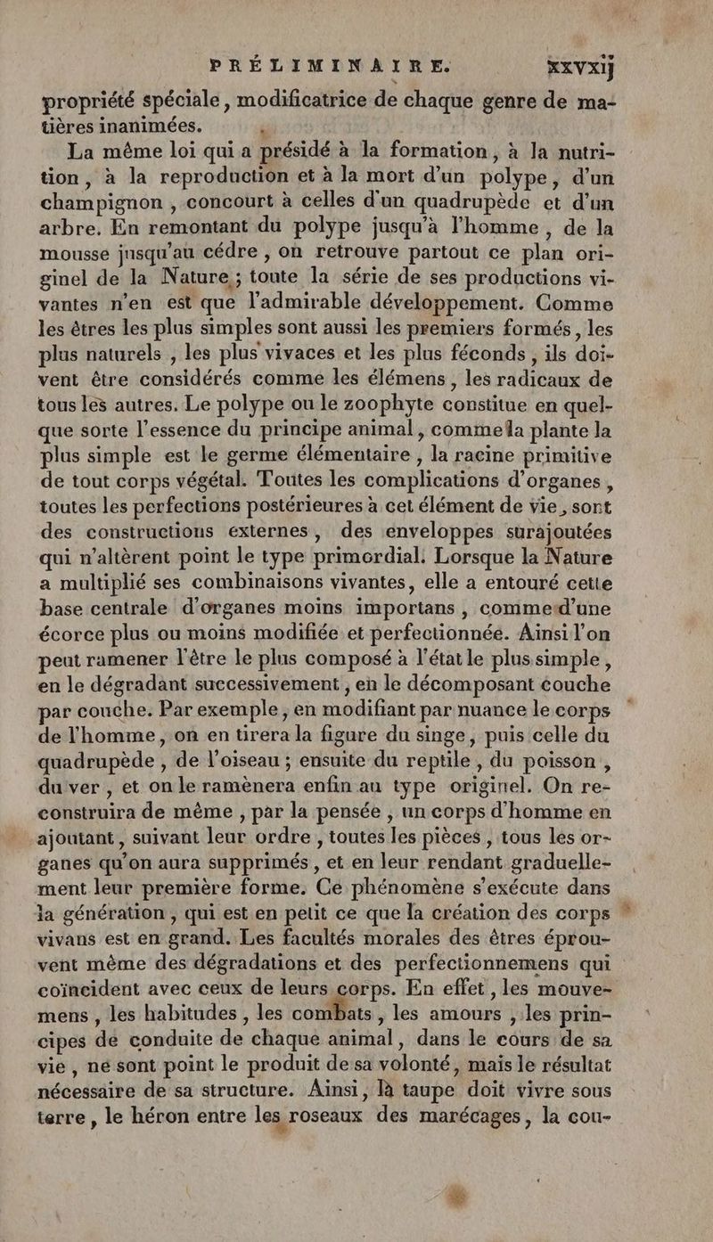 propriété spéciale, modificatrice de chaque genre de ma: tières inanimées. é La même loi qui a présidé à la formation, à la nutri- tion, à la reproduction et à la mort d’un polype, d'un champignon , concourt à celles d'un quadrupède et d'un arbre. En remontant du polype jusqu'a l'homme , de la mousse jnsqu’au cédre , oh retrouve partout ce plan ori- ginel de la Nature ; toute la série de ses productions vi- vantes n'en est que l’admirable développement. Comme les êtres les plus simples sont aussi les premiers formés, les plus naturels , les plus vivaces et les plus féconds , ils doi- vent être considérés comme les élémens, les radicaux de tous les autres. Le polype ou le zoophyte constitue en quel- que sorte l'essence du principe animal, commela plante la plus simple est le germe élémentaire , la racine primitive de tout corps végétal. Toutes les complications d'organes, toutes les perfections postérieures à cet élément de vie, sort des constructions externes, des enveloppes surajoutées qui n’altèrent point le type primordial: Lorsque la Nature a multiplié ses combinaisons vivantes, elle a entouré cette base centrale d'organes moins importans , commetd’une écorce plus ou moins modifiée et perfectionnée. Ainsi l'on eut ramener l'être le plus composé à l’état le plus simple, en le dégradant successivement , en le décomposant couche ar couche. Par exemple, en modifiant par nuance le corps de l'homme, on en tirera la figure du singe, puis celle du quadrupède , de l'oiseau ; ensuite du reptile , du poisson , du ver , et on le ramènera enfin au type originel. On re- construira de même , par la pensée , un corps d'homme en ajoutant , suivant leur ordre , toutes les pièces , tous les or- ganes qu’on aura supprimés , et en leur rendant graduelle- ment leur première forme. Ce phénomène s'exécute dans ia génération , qui est en pelit ce que la création des corps vivans est en grand. Les facultés morales des êtres éprou- vent même des dégradations et des perfectionnemens qui coïncident avec ceux de leurs corps. En effet , les mouve- mens , les habitudes , les combats , les amours , les prin- cipes dé conduite de chaque animal, dans le cours de sa vie, né sont point le produit de‘sa volonté, mais le résultat nécessaire de sa structure. Ainsi, là taupe doit vivre sous terre , le héron entre les roseaux des marécages, la cou- mn
