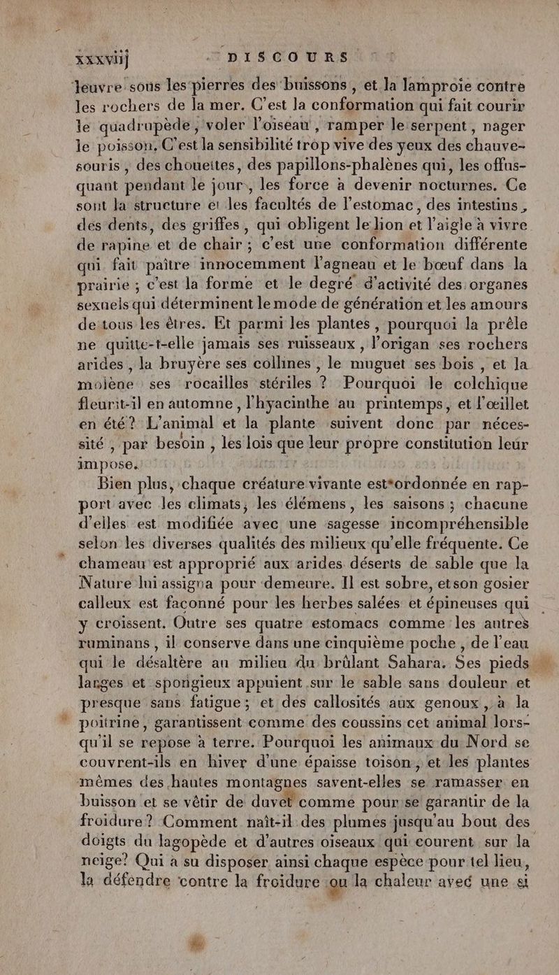 Jeuvre sous les‘ pierres des ‘buissons , et la lamproie contrè les rochers de Ja mer. C’est la conformation qui fait courir le quadrupède , voler l'oiseau, ramper le:serpent, nager le poisson, C'est la sensibilité trop vive des yeux des chauvés souris , des choueites, des papillons- -phalènes qui, les offus- quant pendant le jour, les force à devenir nocturnes. Ce sont la structure et les facultés de l'estomac, des intestins, des dents, des griffes, qui obligent le lion el aigle à vivre de rapine et de chair ; c'est une conformation Tree qui fait paître innocemment l'agneau et le bœuf dans la prairie ; c’est la forme et le degré d'activité des organes sexuels qui déterminent le mode de génération.et les amours de tous les êtres. Et parmi les plantes , pourquoi la prèle ne quitte-t-elle jamais ses ruisseaux , l’origan ses rochers arides , la bruyère ses collines , le nigudt ses bois , et la moiène ses rocailles stériles ? Pourquoi le colchique fleurit-il en automne, l'hyacinthe au printemps, et l'œillet en été ? L'animal et la plante suivent donc par néces- sité , par besoin , les Lois 7 leur propre constitution leur im poëël Bien plus, chaque créature vivante cétoilaiuée en rap- port avec les climats; les élémens, les saisons ; chacune d'elles est modifiée dec une abs incompréhensible selon les diverses qualités des milieux qu’elle fréquente. Ce chameau est approprié aux arides déserts de sable que la Nature lui assigna pour demeure. Il est sobre, etson gosier calleux est faconné pour les herbes salées et épineuses qui y croissent. Outre ses quatre estomacs comme les antreÿ ruminans , il conserve dans une cinquième poche, de l’eau qui le délice an milieu du brûlant Sahara. Ses pieds … larges et spongieux appuient sur le sable sans douleur et presque sans fatigue; et des callosités aux genoux , à la poitrine, garantissent comme des coussins cet animal lors- qu'il se repose à terre. Pourquoi les animaux du Nord se couvrent-ils en hiver d'une épaisse toison , et les plantes mêmes des hautes montagnes savent-elles sk ramasser en buisson et se vêtir de duvah comme pour se garantir de la froidure? Comment naît-il des plumes jusqu’ au bout des doigts du lagopède et d’autres oiseaux qui courent sur la neige? Qui a su disposer ainsi chaque espèce pour tel lieu, la défendre ‘contre la froidure : ou la chaleur aveé une a %