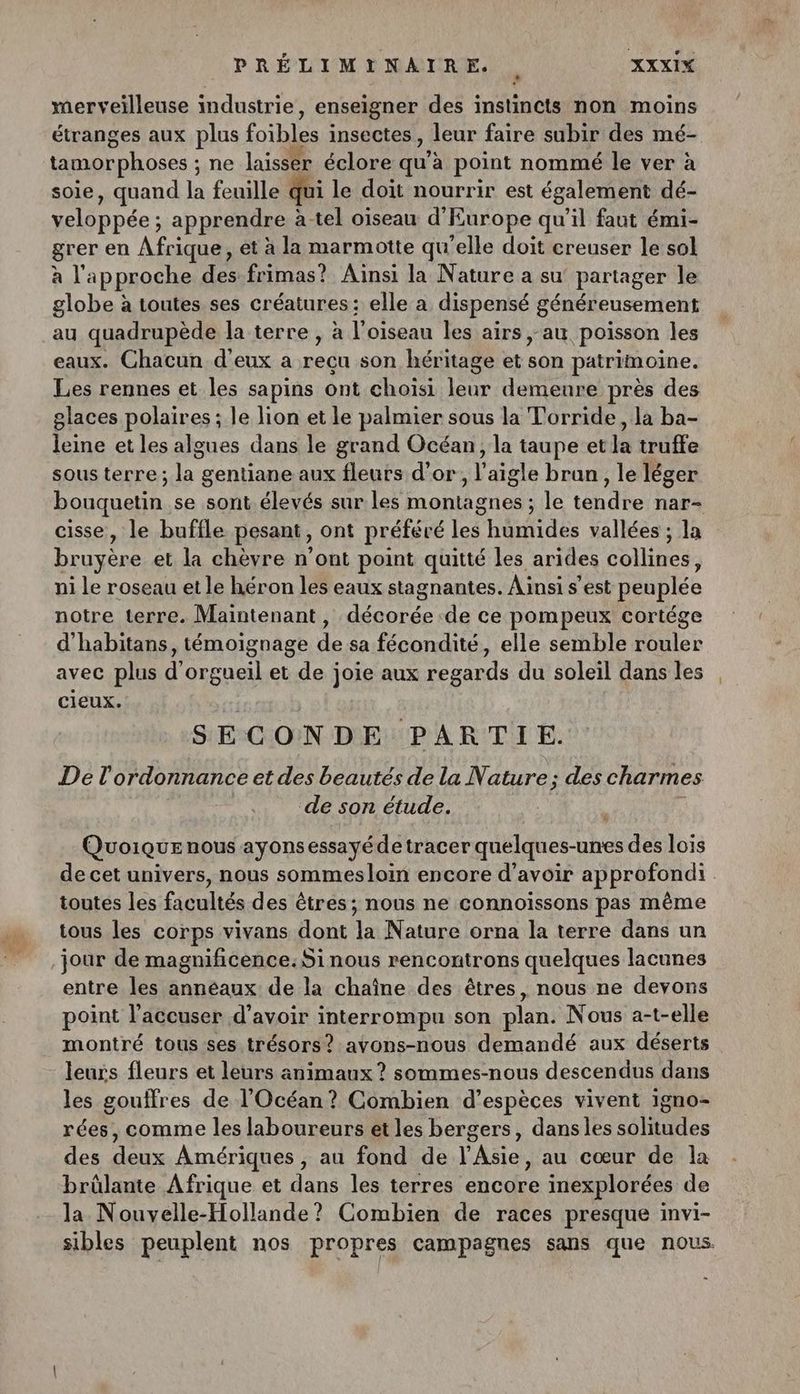 merveilleuse industrie , enseigner des instincts non moins étranges aux plus foïbles insectes , leur faire subir des mé- tamorphoses ; ne laisser éclore qu’ à point nommé le ver à soie, quand la feuille qui le doit nourrir est également dé- veloppée ; apprendre : à-tel oiseau d'Europe qu’il faut émi- grer en Afrique, et à la marmotte qu’elle doit creuser le sol à l'approche des frimas? Ainsi la Nature a su partager le globe à toutes ses créatures: elle a dispensé généreusement au quadrupède la terre , à l'oiseau les airs au poisson les eaux. Chacun d'eux a nedn son héritage et son patrimoine. Les rennes et les sapins ont choisi leur demeure près des glaces polaires ; le lion et le palmier sous la Torride, la ba- leine et les algues dans le grand Océan, la taupe et la truffe sous terre; la gentiane aux fleurs d’or, l'aigle bran, le léger bouquetin se sont élevés sur les montagnes ; le tendre nar- cisse, le buffle pesant, ont préféré les humides vallées ; la bruyére et la chèvre n'ont point quitté les arides oies ni Le roseau et le héron les eaux stagnantes. Ainsi s’est peuplée notre terre. Maintenant, at de ce pompeux cortége d’habitans, témoignage de sa fécondité, elle semble Héler avec plus d’'orgueil et de joie aux regards du soleil dans les cieux. SECONDE PARTIE. De l'ordonnance et des beautés de la Nature; des charmes ‘de son étude. Quoique nous ayons essayé de tracer quelques-unes des lois de cet univers, nous sommesloin encore d’avoir approfondi toutes les facultés des êtres; nous ne connoiïssons pas même tous les corps vivans dont la Nature orna la terre dans un jour de magnificence.Sinous rencontrons quelques lacunes entre les annéaux de la chaîne des êtres, nous ne devons point l'accuser d’avoir interrompu son plan. Nous a-t-elle montré tous ses trésors? avons-nous demandé aux déserts leurs fleurs et leurs animaux ? sommes-nous descendus dans les gouffres de l'Océan ? Combien d’espèces vivent 1gno- rées, comme les laboureurs et les bergers, dans les solitudes des deux Amériques, au fond de l'Asie, au cœur de la brûlante Afrique et dans les terres encore inexplorées de la Nouvyelle-Hollande? Combien de races presque invi- sibles peuplent nos propres campagnes sans que nous.
