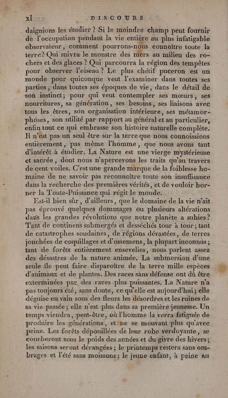 xl--- -.DISCOURS . daïgnions Îles PRE ? Si le moindre champ peut fournir de l'occupation pendant la vie entière au plus infatigable observaieur, comment pourrons-nous connoître toute la terre? Qui suivra le monstre des mérs au milieu des ro- chers et des glaces ? Qui parcourra la région des tempêtes pour observer l'oiseau ? Le plus chétif paceron est un monde pour quiconque veut l'examiner dans toutes ses parties ; dans toutes ses époques de vie, dans le détail de son instinct ; pour qui. veut contempler ses mœurs, ses nourritures, sa génération, ses besoins, ses liaisons avec tous les êtres, son organisation intérieure, ses métamor- phoses, son utilité par rapport au géhéral et au particulier, enfin tout ce qui embrasse son histoire naturelle complète. Il n’est pas un seul être sur la terre que nous connoïssions entièrement, pas même l'homme, que nous avons tant d'intérêt à éthdier. La Nature 6st né vierge mystérieuse et sacrée , dont nous n'apercevons les traits qu’au travers de cent voiles. C’estune grande marque de la foiblesse hu- maine de ne savoir pas reconnoître toute son insuffisance dans la recherche des premières vérités, ét de vouloir bor- ner la Toute-Puissance qui régit le monde. Est-il bien sûr, d’ailleurs, que le domaine de la vie n’ait pas éprouvé quelques dommages ou plusieurs ahérations daus les grandes révolutions que notre planète a subies? Tant de continens submergés et desséchés tour à tour ; tant de catastrophes soudaines, de régions dévastées, de terres jonchées de coquillages et d’ossemens, la plupart inconnus ; tant de forêts entièrement ensevelies, nous parlent assez des désastres de la nature animée. La submersion d’une seule île-peut faire disparoître de la terre mille espèces d'animaux et de plantes. Des races sans défense ont dù être exterminées par des races plus puissantes. La Nature n’a pas toujours été, sans doute, ce qu l'elle est aujourd'hui; elle déguise en vain sousdetflears Les désordres et les ruines de sa vie passée ; elle n'est plus dans sa première jeunesse. Un temps viendra, peut-être, où l'homme la verra fatiguée de produire les générations, et°ne se mouvant plus La peine. Les forêts dépouillées de leur robe vérdoyante , s courberont sous le poids des années et du‘givre des nul les saisons seront dérangées ; ; le printemps restera sans OM- brages et l'été sans moissons ; le jeune enfant, à peine au