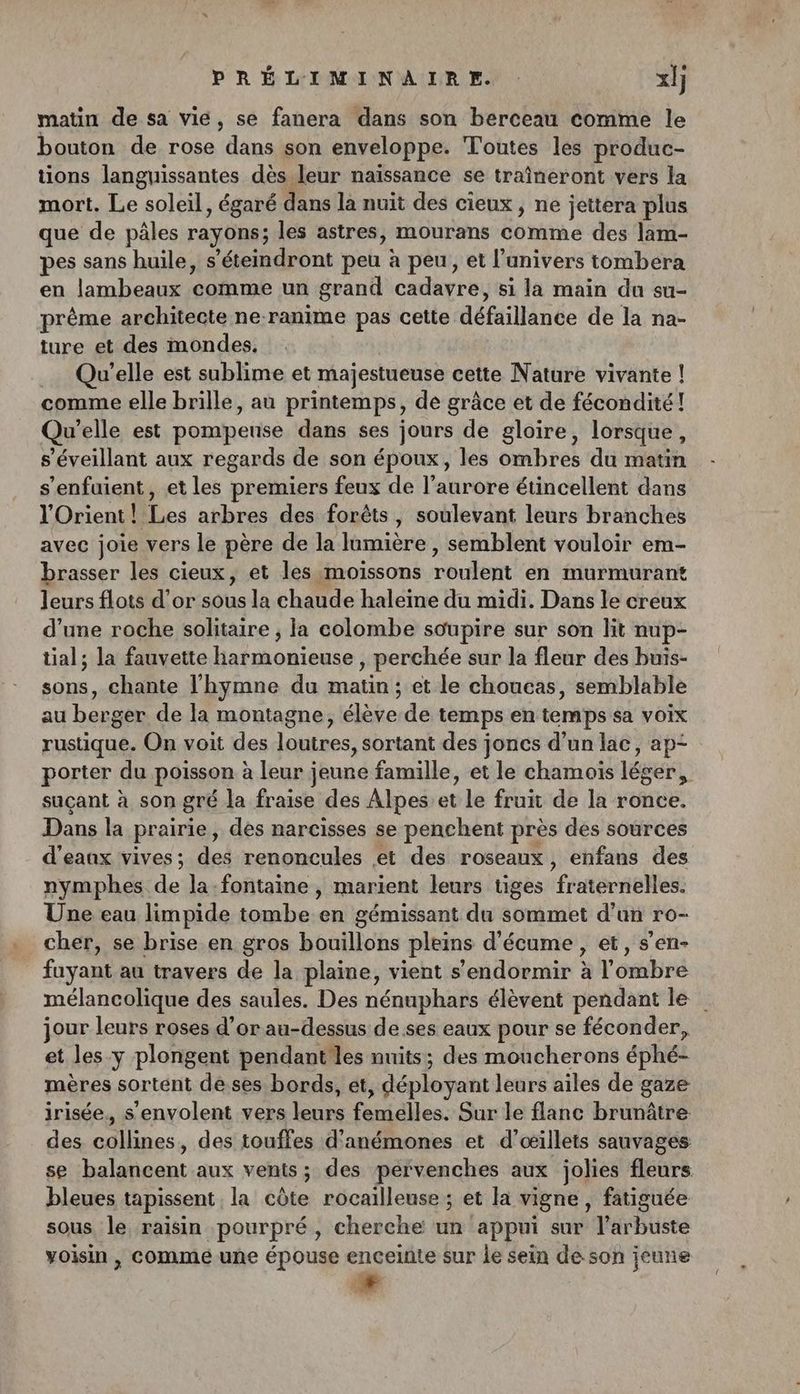 matin de sa vie, se fanera dans son berceau comme le bouton de rose dans son enveloppe. Toutes les produc- tions languissantes dès leur naïssance se traîneront vers la mort. Le soleil, égaré dans la nuit des cieux, ne jettera plus que de pâles rayons; les astres, mourans Ébiaé des lam- pes sans huile, s’éteindront peu à peu, et l’anivers tombera en lambeaux ‘comme un grand cadayre, si la main du su- prême architecte ne ranime pas cette défaillance de la na- ture et des mondes, Qu'elle est sublime et majestueuse cette Nature vivante ! comme elle brille, au printemps, de grâce et de fécondité! Qu'elle est pompeuse dans ses jours de gloire, lorsque, s’éveillant aux regards de son époux, les ombres du matin s’enfuient, et les premiers feux de l’aurore étincellent dans l'Orient! Les arbres des forêts, soulevant leurs branches avec joie vers le père de la Hmrièrie , semblent vouloir em- brasser les cieux, et les moiïssons roulent en murmurant leurs flots d’or sous la chaude haleine du midi. Dans le creux d’une roche solitaire ; la colombe soupire sur son lit nup- tial; la fauvette harmonieuse , perchée sur la fleur des buis- sons, chante l'hymne du matin ; et le choucas, semblable au berger de la montagne, élève de temps en temps sa voix rustique. On voit des loutres, sortant des joncs d’un lac, ap- porter du poisson à leur jeune famille, et le chamois léger, suçant à son gré la fraise des Alpes et Le fruit de la ronce. Dans la prairie, dés narcisses se penchent près des sources d'eanx vives; des renoncules et des roseaux, enfans des nymphes de Ja-fontaine, marient leurs tiges ratéraeles Une eau limpide tombe en gémissant du sommet d’un ro- cher, se brise en gros bouillons pleins d'écume , et, s’en- fuyant au travers de la plaine, vient s'endormir à l'ombre mélancolique des saules. Des nénuphars élèvent pendant le jour leurs roses d’or au-dessus de.ses eaux pour se féconder, et les-y plongent pendant les nuits; des moucherons éphé mères sortent deses bords, ét, déployant leurs ailes de gaze irisée., s’envolent vers lenps fenidiles: Sur le flanc brunâtre des lines, des touffes d'anémones et d’œillets sauvages se ee mi aux vents; des pervenches aux jolies fleurs bleues tapissent la côte rocailleuse ; et la vigne, fatiguée sous le raisin pourpré, cherche un appui sur l’arbuste voisin , comme une épouse enceinte sur le sein de son jeune ”