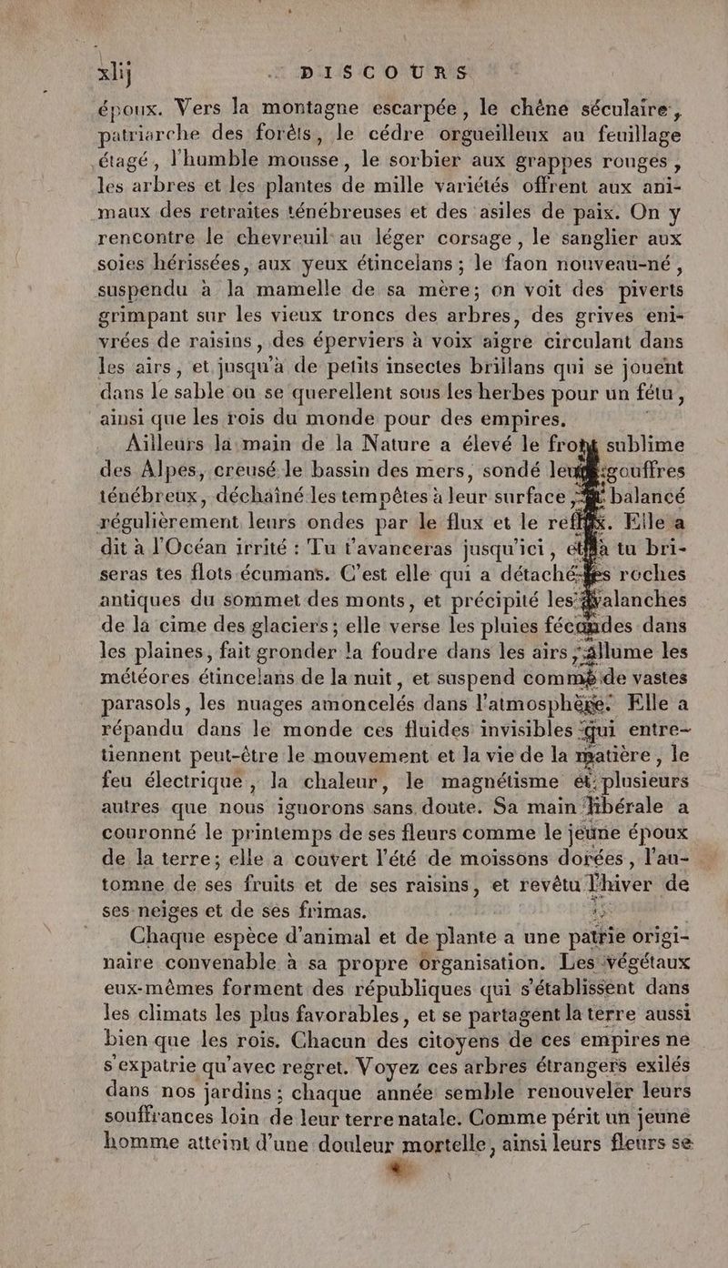 époux. Vers la montagne escarpée, le chéne séculaire, atriarche des forêts, le cédre orgueflléux au feuillage étagé, l'humble Mousse le sorbier aux grappes rouges , les arbres et les plantes de mille variétés offrent aux ani- maux des retraites ténébreuses et des asiles de paix. On y rencontre le chevreuil: au léger corsage , le sanglier aux soies hérissées, aux yeux sinoehdés le faon nouveau-né, suspendu à la mamelle de sa mère; on voit des piverts grimpant sur les vieux troncs des arbres, des grives eni- vrées de raisins , des éperviers à voix aigre circulant dans les airs, et jusqu'à de petits insectes brillans qui se jouent dans le sable on se querellent sous Les herbes pour un fétu , ainsi que les rois du monde pour des empires. Ailleurs la main de la Nature a élevé le fro des Alpes, creusé le bassin des mers, sondé la ‘d sgouffres ténébreux, déchaîné.les tempêtes à eur surface /Æ balancé régulièrement leurs ondes par le flux et le re fe . Elle a dit à l'Océan irrité : Tu t’avanceras jusqu ici, et tu bri- seras tes flots écumans. C’est elle qui a détachées reches antiques du sommet des monts, et précipité les’#alanches de la cime des glaciers ; elle vase les pluies fécandes dans les plaines, fait gronder la foudre dans les airs, Allume les météores étincelans de la nuit, et suspend commé de vastes parasols, les nuages Mince dans l'atmosphège. Elle a répandu dans le Puits ces fluides invisibles : ui entre- tiennent peut-être le mouvement: et la vie de la matière, le feu électrique, la chaleur, le magnétisme et: plusieurs autres que nous iguorons sans: doute. Sa main: Yibérale a couronné le printemps de ses fleurs comme le jeune époux de la terre; elle a couvert l’été de moiïssons dorées , l’au- tomne de ses fruits et de ses raisins, et revêtu l'hiver de ses neiges et de ses frimas. 45 Chaque espèce d'animal et de plante a une patrie origi- naire convenable à sa propre organisation. Les végétaux eux-mêmes forment des républiques qui s'établissent dans les climats les plus favorables, et se partagent la tèrre aussi bien que les rois. Chacun des citoyens de ces empires ne s'expatrie qu'avec regret. Voyez ces arbres étrangers exilés dans nos jardins ; chaque année semble renouveler leurs souffrances loin de leur terre natale. Comme périt un jeuné homme atteint d’une douleur mortelle, ainsi leurs fleurs se : sublime
