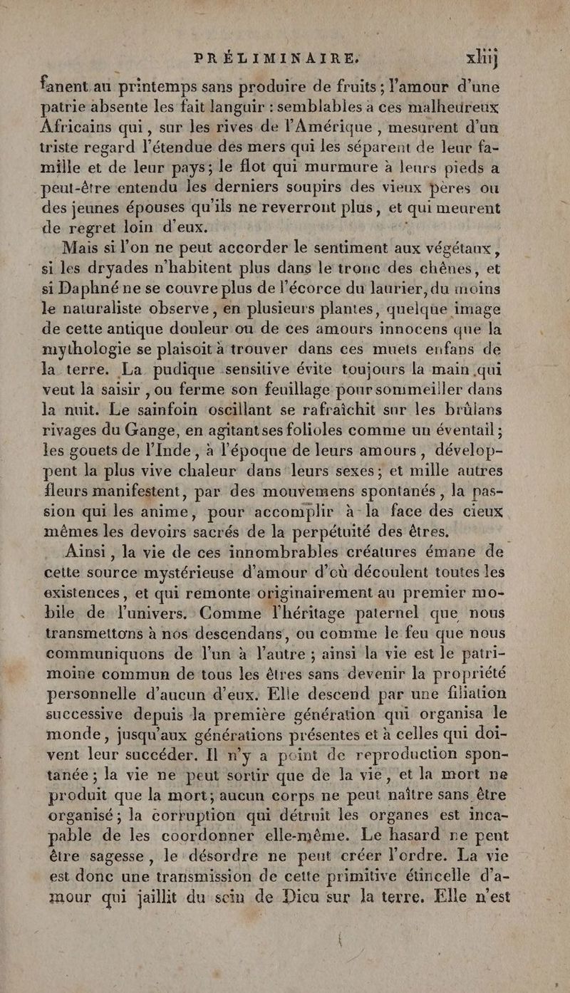 fanent au printemps sans produire de fruits ; l'amour d’une patrie absente les fait languir : semblables à ces malheureux Africains qui, sur les rives de l'Amérique, mesurent d’un triste regard l'étendue des mers qui les séparent de leur fa- mille et “de leur pays; le flot qui murmure à leurs pieds a peut- -être entendu les derniers soupirs des vieux pêres ou des jeunes épouses qu'ils ne reverrount plus, et Faut meurent de regret loin d'eux. Mais si l’on ne peut accorder le sentiment aux végétaux, si les dryades n’habitent plus dans le tronc des chênes, et si Daphné ne se couvre plus de l'écorce du laurier, du moins le naturaliste observe , en plusieurs plantes, dnelqhe image de cette antique douleur ou de ces amours innocens que la mythologie se plaisoit a trouver dans ces muets enfans de la terre. La pudique sensitive évite toujours la main qui veut la saisir , ou ferme son feuillage pour sommeiller dans la nuit. Le sainfoin oscillant se rafraîichit sur les brülans rivages du Gange, en agitantses folioles comme un éventail ; les gouets de l’Inde , à l'époque de leurs amours, dévelop- pent la plus vive chaleur dans leurs sexes ; et mille autres fleurs manifestent, par des mouvemens spontanés , la pas- sion qui les anime, pour accomplir à la face des cieux mêmes les devoirs sacrés de la perpétuité des êtres. Ainsi, la vie de ces innombrables créatures émane de celte source mystérieuse d'amour d’où découlent toutes les existences , et qui remonte originairement au premier mo- bile de l'univers. Comme l'héritage paternel que nous transmettons à nos descendans, ou comme le feu que nous communiquons de l’un à l’autre ; ainsi la vie est le patri- moine commun de tous les êtres sans devenir la propriété personnelle d'aucun d'eux. Elle descend par une filiation successive depuis da première génération qui or ganisa le monde , jusqu'aux générations présentes et à celles qui doi- vent TE. race den Il ny a point de reproduction spon- tanée ; la vie ne peut sortir que de la vie, et la mort ne produit que la mort; aucun corps ne peut maitre sans être organisé ; la corruption qui détruit les organes est inca- pable de les coordonner elle-même. Le hasard ne pent être sagesse, le désordre ne peut créer l'ordre. La vie est donc une transmission de cette primitive éuncelle d’a- mour qui jaillit du sein de Dicu sur la terre, Elle n'est