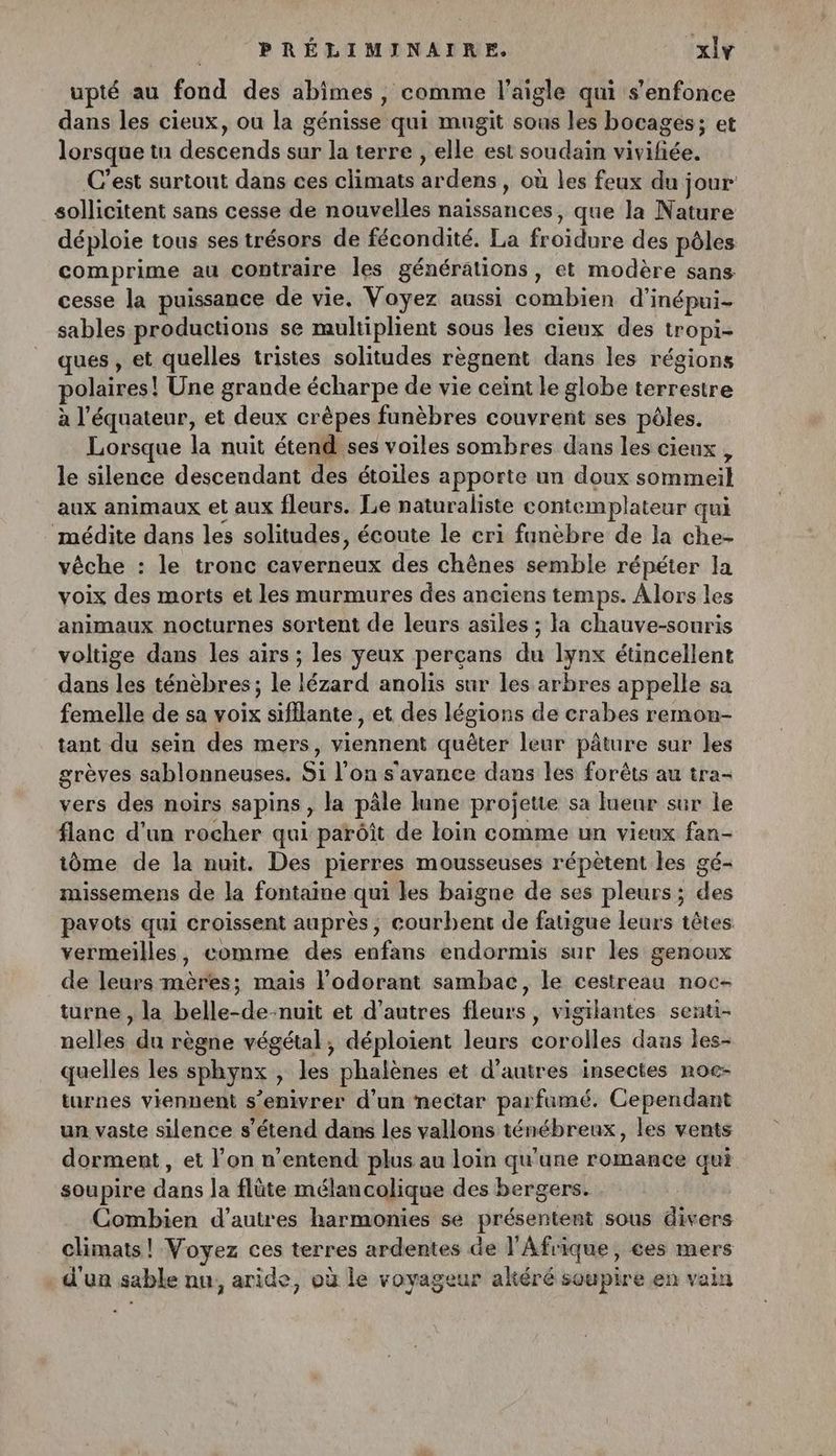 upté au fond des abimes , comme l'aigle qui s'enfonce dans les cieux, ou la génisse qui mugit sous les bocagés; et lorsque tu descends sur la terre , elle est soudain vivifée. C’est surtout dans ces climats ardens, où les feux du jour sollicitent sans cesse de nouvelles naissances, que la Nature déploie tous ses trésors de fécondité. La froidure des pôles comprime au contraire les générations, et modère sans cesse la puissance de vie. Voyez aussi combien d’inépui- sables productions se multiplient sous les cieux des tropi- ques , et quelles tristes solitudes règnent dans les régions polaires! Une grande écharpe de vie ceint le globe terrestre à l'équateur, et deux crèpes funèbres couvrent ses pôles. Lorsque la nuit étend ses voiles sombres dans les cieux , le silence descendant des étoiles apporte un doux sommeil aux animaux et aux fleurs. Le naturaliste contemplateur qui médite dans les solitudes, écoute le cri fanèbre de la che- vêche : le tronc caverneux des chènes semble répéter la voix des morts et les murmures des anciens temps. Alors les animaux nocturnes sortent de leurs asiles ; la chauve-souris voltige dans les airs ; les yeux perçans du lynx étincellent dans les ténèbres; le lézard anolis sur les arbres appelle sa femelle de sa voix sifilante , et des légions de crabes remon- tant du sein des mers, viennent quêter leur pâture sur les grèves sablonneuses. Si l’on s'avance dans les forêts au tra- vers des noirs sapins , la pâle lune projette sa lueur sur le flanc d’un rocher qui parôîit de loin comme un vieux fan- iôme de la nuit. Des pierres mousseuses répètent les gé- missemens de la fontaine qui les baigne de ses pleurs ; des pavots qui croissent auprès, courbent de fatigue leurs têtes vermeilles, comme des enfans endormis sur les genoux de leurs mères; mais lodorant sambac, le cestreau noc- turne , la belle-de-nuit et d’autres fleurs, vigilantes senti- nelles du règne végétal, déploient leurs corolles dans les- quelles les sphynx , les phalènes et d’autres insectes noe- turnes viennent s’enivrer d’un nectar parfumé. Cependant un vaste silence s'étend dans les vallons ténébreux, les vents dorment , et l’on n'entend plus au loin qu'une romance qui soupire dans la flûte mélancolique des bergers. Combien d’autres harmonies se présentent sous divers climats! Voyez ces terres ardentes de l'Afrique, ces mers + d'un sable nu, aride, où le voyageur altéré soupire en vain