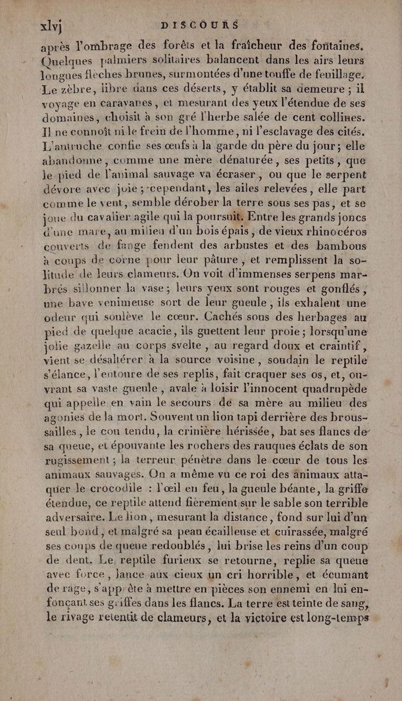 après l'ombrage des forêts et la fraîcheur des foritaines. Quelques palmiers solitaires balancent dans les airs leurs longues fleches brunes, surmontées d'une touffe de feuillage. Le zèbre, libre dans ces déserts, y établit sa demeure ; il voyage en Caravanes, et mesurant des yeux l'étendue de ses domaines, choisit à son gré l'herbe salée de cent collines. } ne connoît ni le frein de l'homme, ni l'esclavage des cités. L'autruche confie ses œufs à la garde du père du jour; elle abandonne , comme une mère dénaturée , ses petits, que le pied de l'animal sauvage va écraser, ou que le serpent dévore avec juie ; cependant, les ailes relevées, elle part comme le vent, semble dérober la terre sous ses pas, et se joue du cavalier agile qui la poursuit: Entre les grands joncs d'une mare, au milieu d'un bois épais , de vieux rhinocéros couverts de fange fendent des arbustes et des bambous à coups de corne pour leur pâture , et remplissent la so- litude de leurs clameurs. On voit d'immenses serpens mar- brés sillonner la vase; leurs yeux sont rouges et gonflés , une bave venimeuse sort de leur gueule , ils exhalent une odeur qui soulève le cœur. Cachés sous des herbages au pied de quelque acacie, ils guettent leur proie ; lorsqu'une jolie gazelle au corps svelte , au regard doux et craintif, vient se désaltérer à la source voisine, soudain le reptile s'élance, l'entoure de ses replis, fait craquer ses os, et, ou- vrant sa vaste gueule , avale à loisir l'innocent quadrupède qui appelle en vain le secours dé sa mère au milieu des agonies de la mort. Souvent un lion tapi derrière des brous- sailles , le cou tendu, la crinière hérissée, bat ses flancs de sa queue, et éponvante les rochers des rauqnes éclats de son rugissement ; la terreur pénètre dans le cœur de tous les animaux sauvages. On a même vu ce roi des änimaux atta- quer le crocodile : l'œil en feu, la gueule béante, la griffe étendue, ce reptile attend fièrement:sur le sable son terrible adversaire. Le lion, mesurant la distance, fond sur lui d’un seul bond, et malgré sa peau écailleuse et cuirassée, malgré ses conps de queue redoublés, lui brise les reins d’un coup de dent. Le, reptile furieux se retourne, replie sa queue avec force, Jance aux cieux un cri horrible, et écumant de rage, s apprête à mettre en pièces son ennemi en lui en- foncçant ses griffes dans les flancs. La terre est teinte de sang, le rivage retentit de clameurs, et la victoire est long-temps