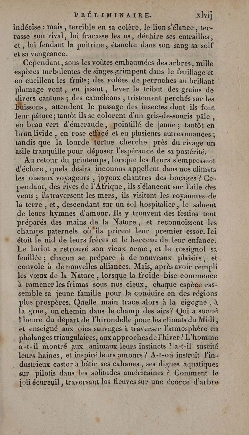 indécise : mais, terrible en sa colère, le lion s’élance, ter- rasse son rival, lui fracasse les os, Aéchide ses entrailles ; , lui Tnt la poitrine, Hp dans son sang sa it et : vengeance. Cependant, sous les voûtes embaumées des arbres, du espèces turbulentes de singes grimpent dans le feuillage et en cueillent les fruits; des volées de perruches au brillant plumage vont, en jasant , lever le tribut des grains de divers cantons ; des a er Fp , tristement perchés sur les Püissons, attendent le passage des insectes dont ils font leur pâture ; tantôt ils se colorent d'un gris-de-souris pâle , en beau vert d’émeraude, pointillé de jaune ; tantôt en brun livide , en rose ef + et en plusieurs autres nuances ; tandis que 1 lourde tortue cherche près du rivage un asile tranquille pour déposer l'espérance de sa postérité. Au retour du printemps, lorsque les fleurs s’'empressent d’éclore, quels désirs inconnus appellent dans nos climats les oiseaux voyageurs , joyeux chantres des bocages ? Ce- pendant, des rives de l’Afrique , ils s'élancent sur Vuile des vents ; ilstraversent les mers, 1is visitent les royaumes. de la terre , et, descendant sur un éol hospitalier , le saluent de FU is hymnes d'amour. Ils y trouvent des Hatiee tout préparés des mains de la Nature, et reconnoissent les champs paternels où'ils prirent Jun premier essor. [ci étoit le nid de leurs frères et le berceau de leur enfance. Le loriot a retrouvé son vieux orme, et le rossignol sa feuillée ; chacun se prépare à de nouveaux plaisirs, et convole à de nouvelles alliances. Maïs, après avoir rempli les vœux de la Nature , lorsque la froide bise commence à ramener les frimas sous nos cieux, chaque espèce r'as- semble sa jeune famille pour la conduire en des des plus prospères. Quelle main trace alors à la cigogne, la grue, un chemin dans le champ des airs? Qui a st l'heure du départ de l’hirondelle pour les climats du Midi, et enseigné aux oies sauvages à traverser l'atmosphère cs phalanges triangulaires, aux approches de l'hiver? L'homme a-t-il montré aux animaux leurs instincts ? a-t-il suscité leurs haines, et inspiré leurs amours? A-t-on instruit l'in- dustrieux PS à bâtir ses cabanes, ses digues acçuatiques sur pilotis dans les solitudes A ® Comment le joli écureuil, traversant les fleuves syr une écorce d'arbre