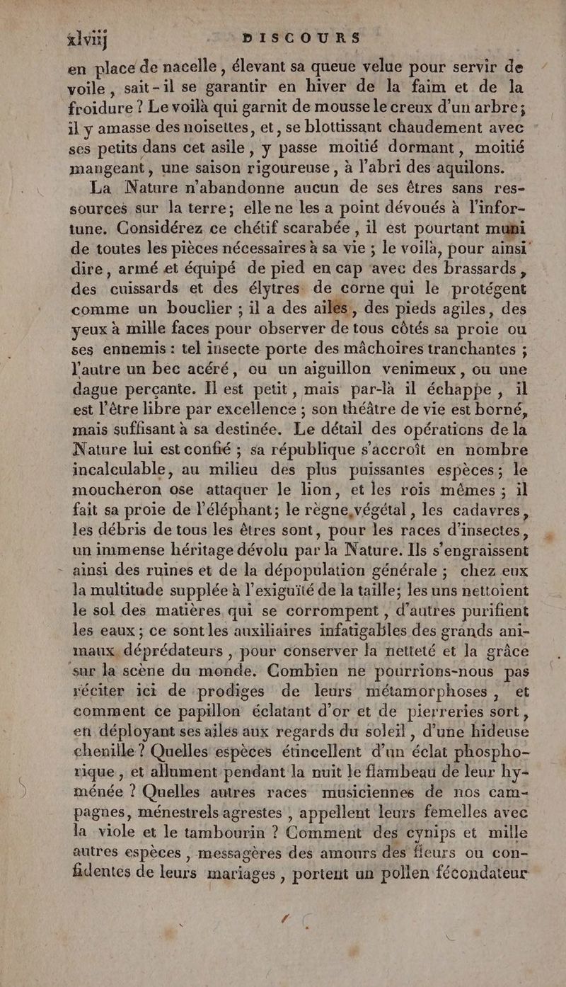 &ivuÿ DISCOURS en place de nacelle , élevant sa queue velue pour servir de voile, sait-il se garantir en hiver de la faim et de la froidure ? Le voilà qui garnit de mousse le creux d’un arbre; il y amasse des noisettes, et, se blottissant chaudement avec ses petits dans cet asile, y passe moitié dormant, moitié mangeant, une saison rigoureuse , à l’abri des aquilons. La Nature n’abandonne aucun de ses êtres sans res- sources sur la terre; elle ne les a point dévoués à l'infor- tune, Considérez ce chétif scarabée , il est pourtant muni de toutes les pièces nécessaires à sa vie ; le voilà, pour ainsi dire, armé et équipé de pied en cap ‘avec des brassards, des cuissards et des élytres de corne qui le protégent comme un bouclier ; il a des ailés, des pieds agiles, des yeux à mille faces pour observer de tous côtés sa proie ou ses ennemis : tel insecte porte des mâchoires tranchantes ; l’autre un bec acéré, ou un aïguillon venimeux, ou une dague percante. Il est petit, mais par-là il échappe, il est l'être libre par excellence ; son théâtre de vie est borné, mais suffisant à sa destinée. Le détail des opérations de la Nature lui est confié ; sa république s'accroît en nombre incalculable, au milieu des plus puissantes espèces; le moucheron ose attaquer le lion, et les roïs mêmes ; …1l fait sa proie de l'éléphant; le règne végétal, les cadavres, les débris de tous les êtres sont, pour les races d'insectes, un immense héritage dévolu par la Nature. Ils s'engraissent ainsi des ruines et de la dépopulation générale ; chez eux la multitude supplée à l’exiguïté de la taille; les uns nettoient le sol des matières qui se corrompent , d’autres purifient les eaux ; ce sont les auxiliaires infatigables des grands ani- maux, déprédateurs , pour conserver la netteté et la grâce sur la scène du monde. Combien ne pourrions-nous pas réciter ici de prodiges de leurs métamorphoses , et comment ce papillon éclatant d’or et de pierreries sort, en déployant ses ailes aux regards du soleïl, d’une hideuse chenille ? Quelles espèces étincellent d’un éclat phospho- rique , et allument pendant la nuit le flambeau de leur hy- ménée ? Quelles autres races musiciennes de nos cam- pagnes, ménestrels agrestes , appellent leurs femelles avec la viole et le tambourin ? Comment des cynips et mille autres espèces , messagères des amours des leurs ou con- fidentes de leurs mariages , portent un pollen fécondateur 4