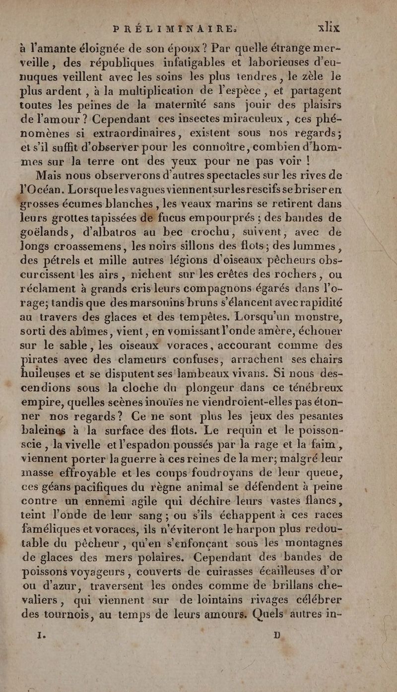 à l’'amante éloignée de son époux ? Par quelle étrange mer- veille, des républiques infatigables et laborieuses d’eu- nuques veillent avec les soins les plus tendres, le zèle le plus ardent , à la multiplication de l'espèce, et partagent toutes les peines de la maternité sans jouir des plaisirs de l'amour ? Cependant ces insectes miraculeux , ces phé- nomènes si extraordinaires, existent sous hô$ regards ; et s’il suffit d'observer pour les connoître, combien HOT mes sur Ja terre ont des yeux pour ne pas voir | Mais nous observerons d’autres spectacles sur les rives de l'Océan. Lorsque les vagues viennent surlesrescifs se briser en rosses écumes blanches , les veaux marins se retirent dans leurs grottes tapissées détfucus empourprés ; des bandes de goëlands, d’albatros au bec erochu, suivent, avec de longs croassemens, les noirs sillons des flots; des lummes, des pétrels et mille autrës légions d'oiseaux vehetls obs- curcissent les airs, nichent sur les crêtes des rochers, ou réclament à grands cris leurs compagnons égarés dans l’o- rage; tandis que des marsounins bruns s’élancent avec rapidité au travers des glaces et des tempêtes. Lorsqu'un monstre, sorti des abîmes, vient, en vomissant l'onde amère, échouer sur le sable, les oiseaux voraces, accourant comme des pirates avec des clameurs confuses, arrachent ses chairs huileuses et se disputent ses! ERNC AE vivans. Si nous des- cendions sous la cloche dun plongeur dans ce ténébreux empire, quelles scènes inouïes ne viendroient-elles pas éton- ner nos regards? Ce ne sont plus les jeux des pesantes baleines à la surface des flots. Le requin et le poisson- scie , la vivelle et l espadon poussés par la rage et la faim, viennent porter Ja guerre à ces reines de la mer; malgré leur masse effroyable et les coups foudroyans de Fur queue, ces géans pacifiques du règne animal se défendent à peine contre un ennemi agile Ex déchire leurs vastes flancs, teint l'onde de leur sang ; ou S'ils échappent à ces Rs faméliques et voraces, ils ù ’éviteront le harpon plus redou- table du pècheur , qu'en s'enfonçcant sous les montagnes de glaces des mers polaires. Cependant des bandes de poissons voyageurs , couverts de cuirasses écailleuses d’or ou d'azur, traversent les ondes comme de brillans che- valiers, qui viennent sur de lointains rivages célébrer des tournois, au temps de leurs amours Quels' autres in- I. D