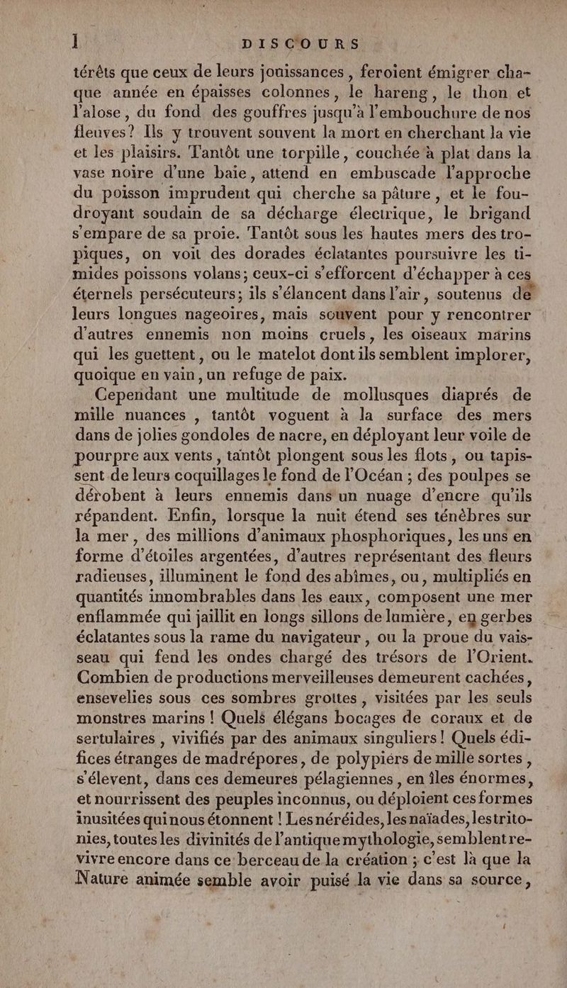 térêts que ceux de leurs jouissances , feroient émigrer cha- que année en épaisses colonnes, le hareng, le thon et l'alose, du fond des gouffres jusqu’à l'embouchure de nos fleuves? Ils y trouvent souvent la mort en cherchant la vie et les plaisirs. T'antôt une torpille, couchée 'à plat dans la vase noire d’une baie, attend en embuscade l'approche du poisson ‘imprudent qui cherche sa pâture, et le fou- droyant soudain de sa décharge électrique, le brigand s'empare de sa proie. Tantôt sous les hautes mers des tro- piques, on voit des dorades éclatantes poursuivre les ti- mides poissons volans; ceux-ci s'efforcent d'échapper à ces éternels persécuteurs; ils s’'élancent dans l'air, soutenus de leurs longues nageoïres, mais souvent pour y rencontrer d’autres ennemis non moins cruels, les oiseaux marins qui les guettent , ou le matelot dont ils semblent implorer, quoique en vain , un refuge de paix. Cependant une multitude de mollusques diaprés de mille nuances , tantôt voguent à la surface des mers dans de jolies gondoles de nacre, en déployant leur voile de pourpre aux vents, tantôt plongent sous les flots, ou tapis- sent de leurs coquillages l le fond de l'Océan ; des poulpes se dérobent à leurs ennemis dans un ee d'encre qu'ils répandent. Enfin, lorsque la nuit étend ses ténèbres sur la mer, des millions d'animaux phosphoriques, les uns en forme d'étoiles argentées, d’autres représentant des fleurs radieuses, illuminent le fond des abîmes, ou, multipliés en quantités innombrables dans les eaux, composent une mer : enflammée qui jaillit en longs sillons de lumière, en gerbes éclatantes sous la rame du navigateur , ou la proue du vais- seau qui fend les ondes chargé des trésors de l'Orient. Combien de productions merveilleuses demeurent cachées, ensevelies sous ces sombres grottes , visitées par les seuls monstres marins |! Quelé élégans bocages de coraux et de sertulaires , vivifiés par des animaux singuliers ! Quels édi- fices étranges de madrépores, de polypiérs de millé sortes, s’élevent, dans ces demeures pélagiennes , en îles énormes, et nourrissent des peuples inconnus, ou déploient cesformes inusitées quinous étonnent ! Les néréides, les naïades, lestrito- nies, toutes les divinités de l'antique mythologie, Semblaltses vivre encore dans ce berceau de la création ; c'est là que la Nature animée semble avoir puisé la vie dans: sa source,