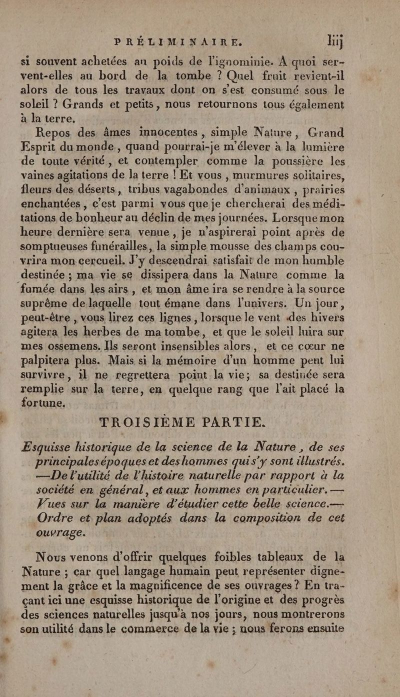 si souvent achetées an poids de l'ignominie. À quoi ser- vent-elles au bord de la tombe ? Quel fruit revient-il alors de tous les travaux dont on s'est consumé sous le soleil ? Grands et petits, nous retournons tous également à la terre, Repos des âmes innocentes , simple Nature, Grand Esprit du monde , quand pourrai-je m'élever à la lumière de toute vérité, et contempler comme la poussière les vaines agitations de la terre ! Et vous , murmures solitaires, fleurs des déserts, tribus vagabondes d'animaux , prairies enchantées , c'est parmi vous que je chercherai des médi- tations de bonheur au déclin de mes journées. Lorsque mon heure dernière sera venue, je n’aspirerai point après de somptueuses funérailles, la simple mousse des champs cou- vrira mon cercueil. J'y descendrai satisfait de mon humble destinée ; ma vie se dissipera dans la Nature comme la fumée pinces les airs, et mon âme ira se rendre à la source suprême de laquelle tout émane dans lunivers. Un jour, peut-être , vous lirez ces lignes, lorsque le vent des hivers agitera les herbes de ma tombe, et que le soleil luira sur mes ossemens. [ls seront insensibles alors, et ce cœur ne palpitera plus. Mais si la mémoire d’un homme peut lui survivre, il ne regrettera point la vie; sa destinée sera remplie sur la terre, en quelque rang que l'ait placé la fortune. TROISIÈME PARTIE. ÆEsquisse historique de la science de la Nature , de ses principalesépoques et des hommes quis'y sont iHustrés. — De l’uülité de l'histoire naturelle par rapport à la société en général, et aux hommes en particulier, — Vues sur la manière d'étudier cette belle science.— Ordre et plan adoptés dans la composition de cet ouvrage. Nous venons d'offrir quelques foibles tableaux de la Nature ; car quel langage humain peut représenter digne- ment la grâce et la magnificence de ses ouvrages ? En tra- çant ici une esquisse historique de l'origine et des progrès des sciences naturelles ; jusqu’à nos jours, nous montrerons son utilité dans le commerce de la vie ; nous ferons ensuite