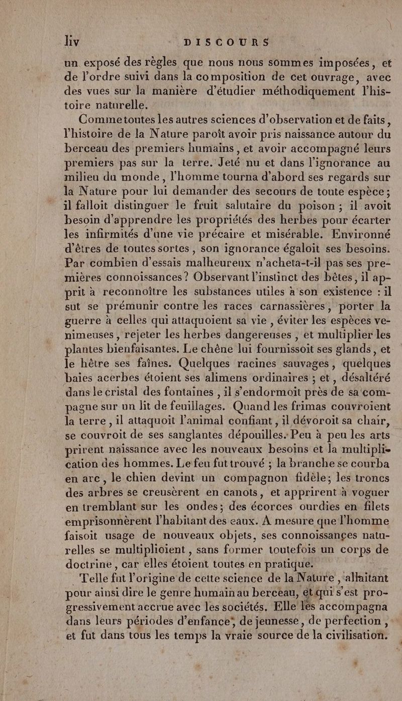 un exposé des règles que nous nous sommes imposées, ef de l’ordre suivi dans la composition de cet ouvrage, avec des vues sur la manière d'étudier méthodiquement lhis- toire naturelle, Commetoutes les autres sciences d'observation et de faits, l'histoire de la Nature paroît avoir pris naissance autour du berceau des premiers humains , et avoir accompagné leurs premiers pas sur la terre. Jeté nu et dans l'ignorance au milieu du monde, l’homme tourna d’abord ses regards sur la Nature pour li demander des secours de toute espèce ; il falloit distinguer le fruit salutaire du poison; il avoit besoin d'apprendre les propriétés des herbes pour écarter les infirmités d’une vie précaire et misérable. Environné d'êtres de toutes sortes, son ignorance égaloit ses besoins. Par combien d'essais malheureux n’acheta-t-il pas ses pre- mières connoissances ? Observant l'instinct des bêtes, il ap- prit à reconnoître les substances utiles à son éHitésée :1l sut se prémunir contre les races carnassières, porter la guerre à celles qui attaquoient sa vie , éviter les 'esptoes ve- nimeuses , rejeter les herbes dangereuses , et multiplier les lantes bienfaisantes. Le chêne lui fournissoit ses glands, et le hêtre ses faînes. Quelques racines sauvages, quelques baies acerbes étoient ses alimens ordinaires ; et, désaliéré dans le cristal des fontaines , il s'endormoit près de sa com- pagne sur un lit de feuillages. Quand les frimas couvroient la terre , il attaquoit l'animal confiant , il dévoroit sa chair, se couvroit de ses sanglantes dépouilles. Peu à peu les arts prirent naissance avec les nouveaux besoins et la multiplie cation des hommes. Le feu futtrouvé ; la Branche se courba en arc, le chien devint un édntbagnün fidèle; les troncs des arbres se creusèrent en canots, et apprirent à voguer en tremblant sur les ondes; des écorces ourdies en filets emprisonnèrent l'habitant des eaux. À mesure que l’homme faisoit usage de nouveaux objets, ses connoissançes natu- relles se multiplioient , sans former toutefois un corps de doctrine, car elles étoient toutes en pratique. Telle fat origine de cette science de la Nature , alfaitant pour ainsi dire lé genre humain au berceau, étqui est as gressivement accrue avec les sociétés. Elle Les accompagn dans leurs périodes d’enfance’ de jeunesse, de SAME et fut dans tous les temps la ÿraïé source de la civilisation.