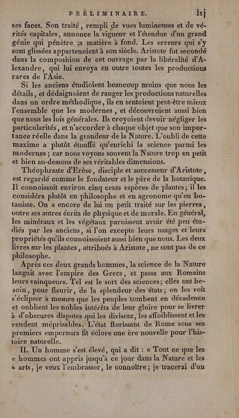 ses faces. Son traité, rempli de vues lumineuses et de vé- rités capitales, annonce la vigueur et l'étendue d’un grand génie qui pénètre sa matière à fond. Les erreurs qui s'y sont glissées appartenoient à son siècle. Aristote fut secondé dans la composition de cet ouvrage par la libéralité d’'A- lexandre, qui lui envoya en outre toutes les productions rares de l'Asie. dr Si les anciens étudicient beaucoup moins que nous les détails, et dédaignoient de ranger les productions naturelles dans un ordre méthodique, ils en sentoient peut-être mieux l'ensemble que les modernes , et découvroiïent aussi bien que nous les lois générales. Ils croyoïent devoir négliger les particularités , et n’accorder à chaque objet que son impor- tance réelle dns la grandeur de la Nature. L’oubli de cette maxime a plutôt étouffé qu'enrichi la science parmi les modernes ; car nous voyons souvent la Naiure trop en petit et bien au-dessous de ses véritables dimensions. Théophraste d'Erèse, disciple et successeur d’Aristote, est regardé comme le fondateur et le père de la botanique. Il connoissoit environ cinq cents espèces de plantes; il les considéra plutôt en philosophe et en agronome qu'en bo- tauiste. On a encore de lui un petit traité sur les pierres, outre ses autres écrits de phiysique et de morale. En général, les minéraux et les végétaux paroissent avoir été peu étu- diés par les anciens, si l’on excepte leurs usages et leurs propriétés qu'ils connoiïssoient aussi bien que nous. Les deux livres sur les plantes , attribués à Aristote , ne sont pas de ce philosophe. : Après ces deux grands hommes, la science de la Nature languit avec l'empire des Grecs, et passa aux Romains leurs vainqueurs. Tel est le'‘sort des sciences; elles ont be- soin, pour fleurir, de la splendeur des états; on les voit s’éclipser à mesure que les peuples tombent en décadence et oublient les nobles intérêts de leur gloire pour se livrer à d’obscures disputes qui les divisent, les affoiblissent et les rendent méprisables. L'état florissant de Rome sous ses premiers empereurs fit éclore une ère nouvelle pour l'his- toire naturelle. | IT. Un homme s’est élevé, qui a dit : « Tout ce que les « hommes ont appris jusqu’à ce jour dans la Nature et les « arts, je veux l'embrasser, le connoître ; je tracerai d'un