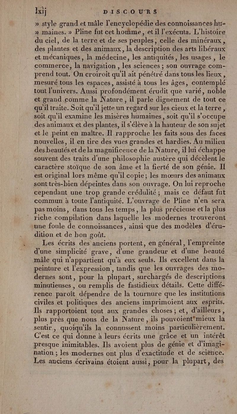 Ixij || DISCOURS » style grand et mâle l'encyclopédie des connoissances hu- » maines. » Pline fut cet homme, et il l'exécuta. L'histoire du ciel, de la terre et de ses peuples, celle des minéraux, des plantes et des animaux, la description des arts libéraux et mécaniques, la médecine, les antiquités, les usages , le commerce, la navigation , les sciences ; son ouvrage com- prend tout. On croiroit qu'il ait pénétré dans tous les lieux, mesuré tous les espaces, assisté à tous les âges, contemplé tout l'univers. Aussi profondément érudit que varié, noble et grand.comme la Nature, il parle dignement de tout ce qu'il traite. Soit qu'il jette un regard sur les cieux et la terre, soit qu'il examine les misères humaines, soit qu’il s'occupe des animaux et des plantes, il s'élève à la hauteur de son sujet et le peint en maitre. Il rapproche les faits sous des faces nouvelles, 1l en tire des vues grandes et hardies. Au milieu des beautés et de la magnificence de la Nature, il lui échappe souvent des traits d'une philosophie austère qui décèlent le caractère stoïque de son âme et la fierté de son génie. II est original lors même qu'il copie; les mœurs des animaux sonttrès-bien dépeintes dans son onvrage. On lui reproche cependant une trop grande crédulité; mais ce défaut fut commun à toute l’antiquité. L'ouvrage de Pline n'en sera pas moins, dans tous les temps, la plus précieuse et la plus riche compilation dans laquelle les modernes trouveront une foule de connoiïssances, ainsi que des modèles d’éru- dition et de bon goût. Les écrits des anciens portent, en général, l'empreinte d’une simplicité grave, d'une grandeur et d’une beauté mâle qui n'appartient qu'à eux seuls. Ils excellent dans la peinture et l'expression , tandis que les ouvrages des mo- dernes sont, pour la plupart, surchargés de descriptions minutieuses , ou remplis de fastidieux détails. Cette diffé- rence paroît dépendre de la tournure que les institutions civiles et politiques des anciens imprimoient aux esprits. Ils rapportoient tout aux grandes choses ; et, d’ailleurs, plus près que nous de la Nature, ils pouvoientmiéux la sentir, quoiqu'ils la connussent moins particulièrement. C'est ce qui donne à leurs écrits une grâce et un intérêt presque inimitables. Ils avoient plus de génie et d’imagi- nation ; les modernes ont plus d’exactitude et de sciènce. Les anciens écrivains étoient aussi, pour la plupart, des