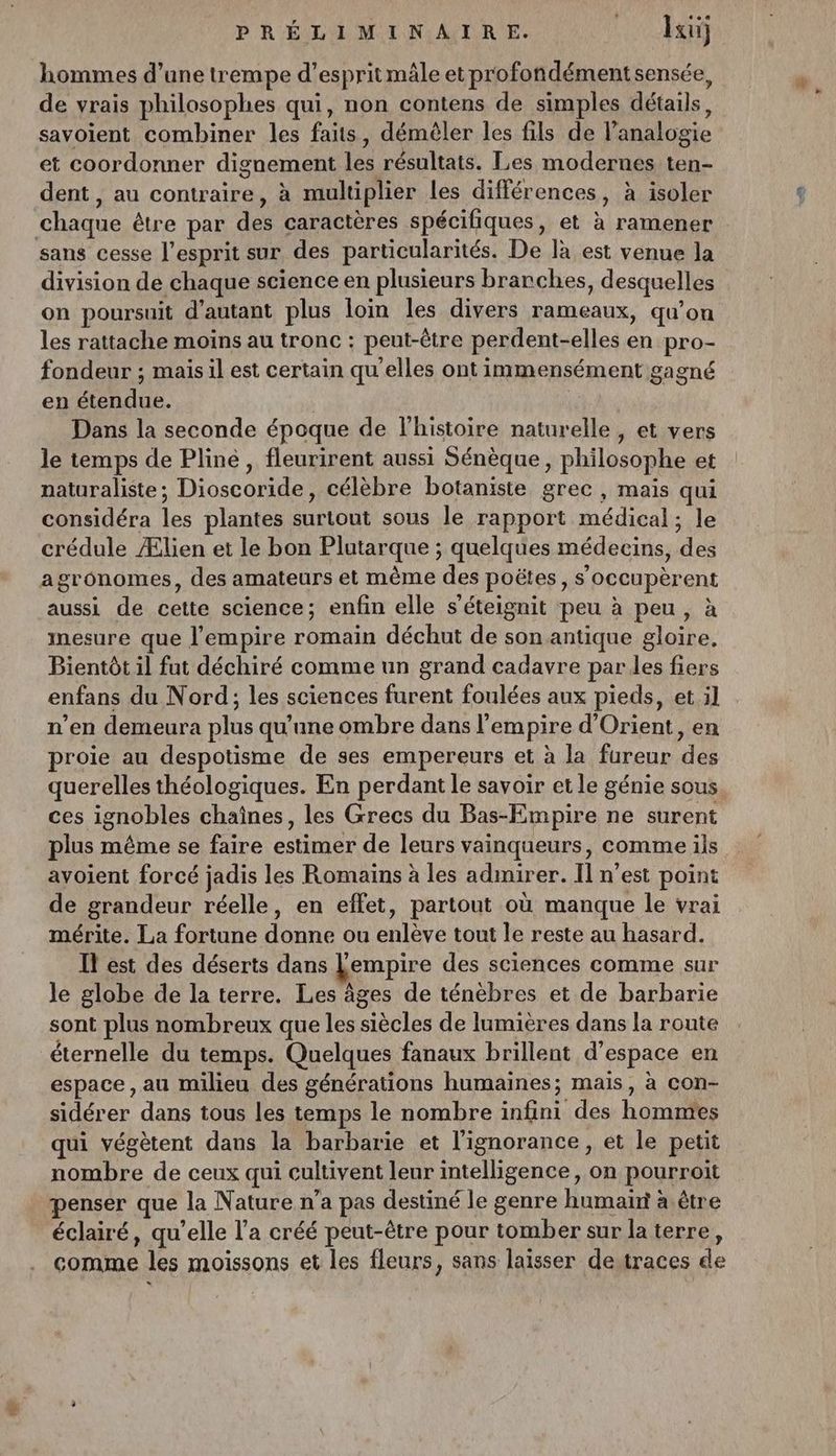 hommes d’une trempe d'espritmäle etprofondémentsensée, de vrais philosophes qui, non contens de simples détails, savoient combiner les faits, démêler les fils de l'analogie et coordonner dignement les résultats. Les modernes ten- dent , au contraire, à multiplier les différ ‘ences , à isoler chaque être par de: caractères spécifiques, et à ramener sans cesse l'esprit sur des particularités. De là est venue la division de chaque science en plusieurs branches , desquelles on poursuit d'autant plus loin les divers rameaux, qu’on les rattache moins au tronc : peut-être perdent- elles en pro- fondeur ; mais il est certain qu'elles ont immensément gagné en Eire Dans la seconde époque de l’histoire naturelle , et vers le temps de Pline, fleurirent aussi Sénèque, philosophe et naturaliste ; Dioscotile, célèbre botaniste grec , mais qui considéra le plantes Atout sous le rapport médical ; le crédule Ælien et le bon Plutarque ; quelques médecins, de gronomes, des amateurs et même des poëtes, s’occupèrent aussi de cette science; enfin elle s’éteignit peu à peu, à mesure que l'empire romain déchut de son antique Aloike. Bientôt il fut déchiré comme un grand cadavre par les fiers enfans du Nord; les sciences furent foulées aux pieds, et il n’en demeura plus qu'une ombre dans l empire d'Orient, en proie au despotisme de ses empereurs et à la fureur ‘dc querelles théologiques. En perdant le savoir et le génie sous ces ignobles chaînes, les Grecs du Bas-Empire ne surent plus même se faire estimer de leurs vainqueurs, comme ils avoient forcé jadis les Romains à les admirer. Il n’est point de grandeur réelle, en effet, partout où manque le vrai mérite. La fortune donne ou enlève tout le reste au hasard. Il est des déserts dans Lempire des sciences comme sur le globe de la terre. Les âges de ténèbres et de barbarie sont plus nombreux que les siècles de lumières dans la route éternelle du temps. Quelques fanaux brillent d’espace en espace, au milieu des générations humaines; mais, à con- sidérer dans tous les temps le nombre infini des hommes qui végètent dans la barbarie et l'ignorance, et le petit nombre de ceux qui cultivent leur intelligence, on pourroit penser que la Nature n’a pas destiné le genre humain à être éclairé, qu’elle l’a créé peut-être pour tomber sur la terre, comme les moissons et les fleurs, sans laisser de traces de