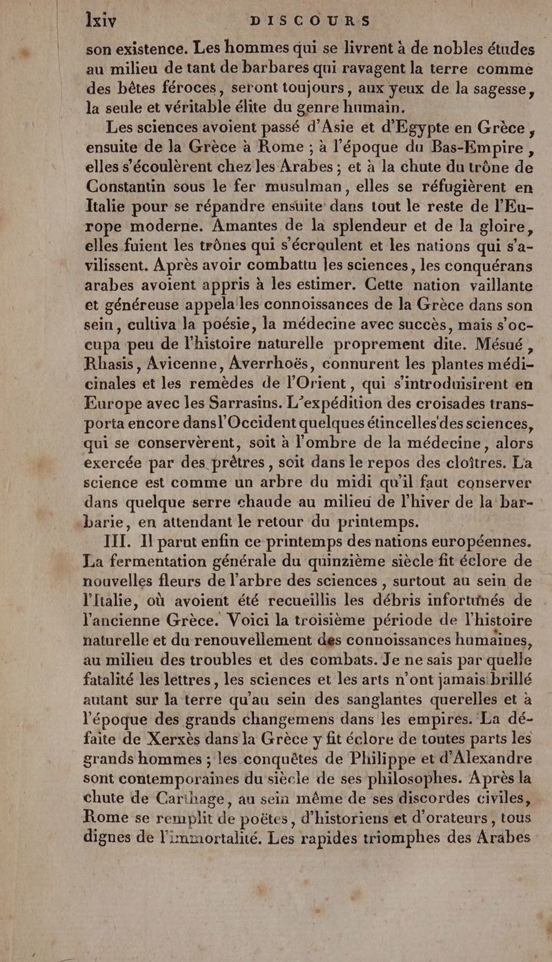 son existence. Les hommes qui se livrent à de nobles études au milieu de tant de barbares qui ravagent la terre comme des bêtes féroces, seront toujours, aux yeux de la sagesse, la seule et véritable élite du genre humain. Les sciences avoient passé d'Asie et d'Egypte en Grèce, ensuite de la Grèce à Rome ; à l’époque du Bas-Empire, elles s'écoulèrent chez les Arabes ; et à la chute du trône de Constantin sous le fer musulman, elles se réfugièrent en Italie pour se répandre ensuite dans tout le reste de l’'Eu- rope moderne. Amantes de la splendeur et de la gloire, elles fuient les trônes qui s'écraulent et les nations qui s’a- vilissent. Après avoir combattu Îles sciences, les conquérans arabes avoient appris à les estimer. Cette nation vaillante et généreuse appéla les connoïssances de la Grèce dans son sein, cultiva la poésie, la médecine avec succès, maïs s’oc- cupa peu de l'histoire naturelle proprement dite. Mésué, Rhasis, Avicenne, Averrhoës, connurent les plantes médi- cinales et les remèdes de l'Orient, qui s’introduisirent en Europe avec les Sarrasins. L'expédition des croisades trans- porta encore dansl'Occident quelques étincelles'des sciences, qui se conservèrent, soit à l'ombre de la médecine, alors exercée par des prètres , soit dans le repos des cloîtres. La science est comme un arbre du midi qu'il faut conserver dans quelque serre chaude au milieu de l’hiver de la bar- barie, en attendant le retour du printemps. III. Il parut enfin ce printemps des nations européennes. La fermentation générale du quinzième siècle fit éclore de nouvelles fleurs de l'arbre des sciences , surtout au sein de l'Italie, où avoient été recueillis les débris infortunés de l'ancienne Grèce. Voici la troisième période de l’histoire naturelle et du renouvellement des connoissances humaines, au milieu des troubles et des combats. Je ne sais par quelle fatalité Les lettres, les sciences et les arts n’ont jamais: brillé autant sur la terre qu'au sein des sanglantes querelles et à l'époque des grands changemens dans les empires. La dé- faite de Xerxès dans la Grèce y fit éclore de toutes parts les grands hommes ; les conquêtes de Philippe et d'Alexandre sont contemporaines du siècle de ses philosophes. Après la chute de Carthage, au sein même de ses discordes civiles, Rome se remplit de poëtes, d’historiens et d'orateurs, tous dignes de l'immortalié. Les rapides triomphes des Arabes