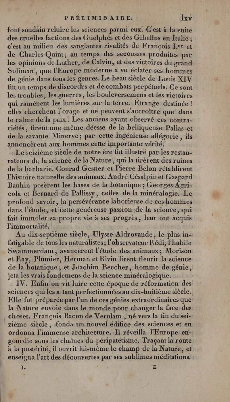 font soudain reluire les sciences parmi eux. C’est à la suite des crueélles factions des Gueélphées et des Gibelins en Italie ; c’est au milieu des sanglantes rivalités de François L.er et de Charles-Quint; au temps des secousses produites par les opinions de Luther, de Calvin, et des victoires du grand Soliman , que l'Europe moderne à vu éclater ses hommes de génie dans tous les genres. Le beau siècle de Louis XIV fut un temps de discordes et de combats perpétuels. Ce sont les troubles, les guerres, les bouleversemens et les victoires qui ramènent les lumières sur la terre. Etrange destinée ! elles cherchent l’orage et ne peuvent s’accroître que dans le calme-de la paix! Les anciens ayant observé ces contra- riétés ; firent une même, déesse de la belliqueuse Pallas.et de la savante Minerve; par cette ingénieuse allégorie , ils annoncèrent aux hommes cette importante vérité. Le seizième siècle de notre ère fut illustré par les restau- rateurs de la science de la Nature, qui la tirèrent des ruines de la barbarie. Conrad Gesner et Pierre Belon rétablirent l'histoire naturelle des animaux. André Césalpin et Gaspard Bauhin posèrent les bases de la botanique ; Georges Agri- cola et Bernard de Pallissy, celles de la minéralogie. -Le profond savoir, la persévérance laborieuse de ces hommes dans l'étude, et cette généreuse passion de la science, qui fait immoler:sa propre vie à ses progrès, leur ‘ont acquis immortalité. Au dix-septième siècle, Ulysse Aldrovande, le plus in- fatigable de tous les naturalistes; l'observateur Rédi, l’habile Swammerdam , avancèrent l'étude des animaux; Morison et Ray, Plumier, Herman et Rivin firent fleurir la science de la botanique ; et Joachim Beccher, homme de génie, jeta les vrais fondemens de la science minéralogique. IV. Enfin on vit luire cette époque de réformation des sciences qui les à tant perfectionnées au dix-huitième siècle. Elle fut préparée par l’un de ces génies extraordinaires que la Nature envoie dans le monde pour changer la face. des choses. François Bacon de Verulam , né vers la fin du sei- zième siècle, fonda un nouvel édifice des sciences et en ordonna l'immense architecture. Il réveilla l'Europe en- gourdie sous les chaînes du péripatétisme. Traçant la route à la postérité, il ouvrit lui-même le champ de la Nature, et enseigna l’art des découvertes par ses sublimes méditations. : I. E