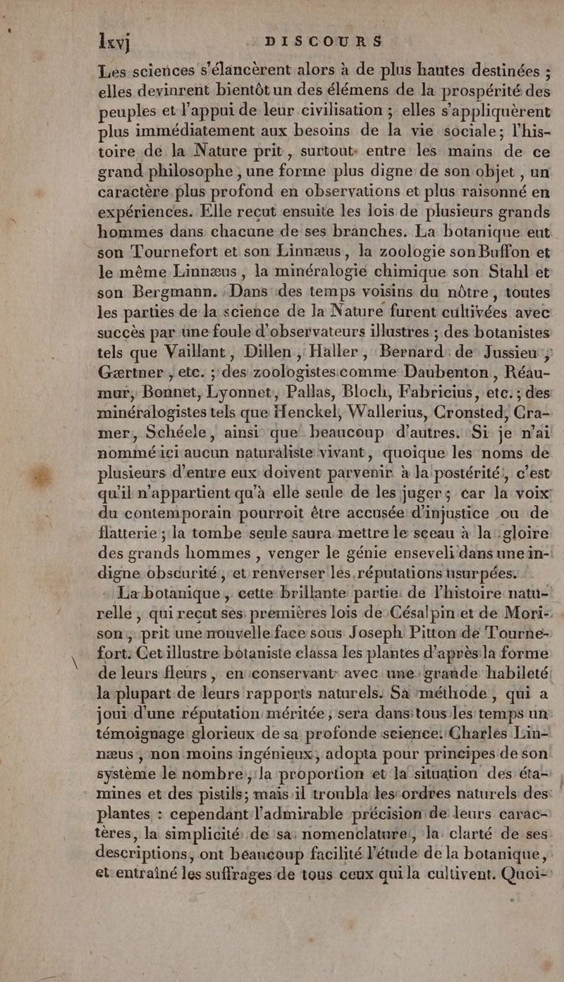 Les sciences s’élancèrent alors à de plus hautes destinées ; elles devinrent bientôt un des élémens de la prospérité due peuples et l’appui de leur civilisation ; elles s'appliquèrent lus immédiatement aux besoins de la vie Sociale; l’his- toire de la Nature prit , surtout: entre les mains ue ce grand philosophe, une ras plus digne de son objet , un caractère plus profond en observations et plus raisonné en expériences. Elle recut ensuite les lois de plusieurs grands hommes dans chacune de ses branches. La botanique eut _ son Tournefort et son Linnæus, la zoologie son Buffon et le même Linnæus, la minéralogie chimique son Stahl et son Bergmann. ; Dans des temps voisins du nôtre, toutes les parties de la science de la Nature furent aukivées avec succès par une foule d'observateurs illustres ; des botanistes tels que Vaillant, Dillen , Haller, Bernard de Jussieu} Gærtner , etc. ; des zoologistescomme Daubenton, Réau- mur, Bonnet, Lyonnet, Pallas, Bloch, Fabrieius, ete. ; des minéralogistes tels que Henckel, Wallerius, Gronsted, Cra- mer, Schéele, ainsi que beaucoup d'autres. Si je n'ai nomméici aucun naturaliste vivant, quoique les noms de plusieurs d’entre eux doivent parvenir à la postérité;, c’est qu'il n'appartient qu'à elle seule de les juger; éar la voix: du contemporain pourroit être accusée d'injustice ou de flatterie ; la tombe seule saura mettre le sceau à la gloire des grands hommes , venger le génie enseveli dans uneün- PE obscurité et renverser les réputations nsurpées. La botanique , cette brillante partie: de l’histoire natu- sellé j qui recut ses: premières loïs de Césalpin.et de Mori-. son, prit une nouvelle face sous Joseph Pitton de Tourne- fort: Cetillustre botaniste elassa les plantes d’après:la forme de leurs fleurs, en conservant: avec une: grande habileté: la plupart de leurs rapports naturels: Sa méthode, qui a joui d'une réputation méritée, sera dans:tous:les temps un: témoignage glorieux de sa profonde science: Charles L:in- næus, non moins ingénieux, adopta pour principes de son système le nombre:,:la proportion et la situation des éta- mines et des pistils; mais il troubla lestordres naturels des: ‘ plantes : cependant l’admirable précision de leurs carac- tères, la simplicité de sa: nomenclature!, la clarté de ses descriptions, ont béancoup facilité l étude dé la botanique, et-entraîné les suffrages de tous ceux qui la cultivent. Quoi-: