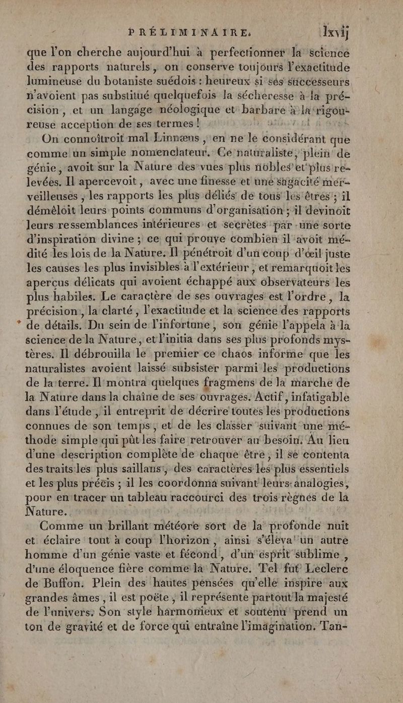 - PRÉLÉMINAITRE, Jxvij que l’on cherche aujourd’hui à perfectionnef la science des rapports naturels, on conserve toujours l'exactitude lumineuse du botaniste suédois : heureux si sés successeurs n'avoient pas substitué quelquefois la sécheresse à-la pré- cision , et un langage méologique et Baghaer à la “go reuse accéptioh de ses termes ! à | On connoîtroit mal Linnæus , ‘en ne ne honebuert que comme un simple umnont. Ce'natüraliste, plein’ de génie, avoit sur la Nature des-vues: plus nübies et plus re levées. IL apercevoit, avec une finesse et une sugacité mét= veilleuses ; les rapports les plus déliés: dé tous les êtres; ïl démèloit leurs points communs d’organisatiôn ; il devinoit Jeurs ressemblances intérieures et segrètes pär -uñe sorte d'inspiration divine ; ce: qui prouve combien il avoit mé- dité les lois de la Nature: ll pénétroit d'un coup d’ceil j juste les causes les plus invisibles à l'extérieur ; etremarquoitles apercus délicats qui avoient échappé sé observateurs les plus habiles. Le caractère de ses ouvrages est l'ordre, la précision!, la clarté, l'exactitude et la science des rapports de détails. Du sein de l'infortune, son génie l'appela àla science de la Nature , et linitia dafis ses plus profonds mys- tères. Il débrouilla le premier ce chaos informe que les naturalistes avoient laissé subsister parmi les productions de la:terre. [montra quelques fragmens de 1x marche de la Nature dans la chaîne de ses ouvrages. Actif, infatigable dans l'étude, il entreprit de décrire toutes les productions connues de son temps , et de les classer suivant ‘une mé- thode simple qui püt té faire retrouver an besoin. Au lieu d’une description complète de chaque être , il sé contenta destraits:les plus saïllans:, des caractères les plus éssentiels et les plus précis ; il les coordonna suivant léurs:analogies, pour en:tracer un tableau raccourci des troïs règnes de là Nature. Comme un brillant météore sort de la profonde nuit et éclaire tout à coup l'horizon, ainsi s’éleva' un autre homme d’un génie vaste et fécond, d’un esprit sublime , d’une Ebicuoe fière comme la Natute: Tel fat Liédléré de Buffon. Plein des hautes pensées qu'elle imspire aux grandes âmes , il est poëte , il représente partout la majesté de l’anivers: Son style harmonieux et souténu ‘prend un ton de gravité et de force qui entraîne l'imagination, Tan-