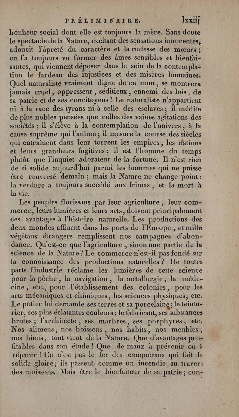 bonheur social dont elle est toujours la mère. Sans doute le spectacle de la Nature, excitant des sensations innocentes, adoucit l’âpreté du caractère et la rudesse des mœurs ; on l’a toujours vu former des âmes sensibles et bienfai- santes, qui viennent déposer dans le sein de la contempla- tion le fardeau des injustices et des misères humaines. Quel naturaliste vraiment digne de ce nom, se montrera jamais cruel, oppresseur , séditieux , ennemi des lois, de sa patrie et de ses concitoyens ! Le naturaliste n'appartient ni à la race des tyrans ni à celle des esclaves ; il médite de plus nobles pensées que celles des vaines agitations des sociétés ; il s'élève à la contemplation de l'univers, à la cause suprême qui l'anime ; il mesure la course des siècles qui entraînent dans leur torrent les empires, les rations et leurs grandeurs fugitives; il est l'homme du temps plutôt que l’inquiet adorateur de la fortune. Il n’est rien de si solide aujourd'hui parmi les hommes qui ne puisse être renversé demain ; maïs la Nature ne change point: la verdure a toujours succédé aux frimas, et la mort à la vie. | Les peuples florissans par leur agriculture, leur com- merce, leurs lumières et leurs arts, doivent principalement ces avantages à l’histoire naturelle, Les productions des deux mondes affluent dans les ports de l’Europe , et mille végétaux étrangers remplissent nos campagnes d’abon- dance. Qu'est-ce que l’agriculture , sinon une partie de la science de la Nature? Le commerce n'est-il pas fondé sur la connoïssance des productions naturelles ? De toutes arts l’industrie réclame les lumières de cette science pour la pêche , la navigation , la métallurgie, la méde- cine, etc., pour l'établissement des colonies, pour les arts mécaniques et chimiques, les sciences physiques, etc. Le potier lui demande ses terres et sa porcelaine; le teintu- rier, ses plus éclatantes couleurs; le fabricant, ses substances brutes ; l'architecte , ses marbres, ses porphyres, etc. Nos alimens, nos boiïssons, nos habits, nos meubles, nos biens, tout vient de la Nature. Que d'avantages pro- fitables dans son étude ! Que de maux à prévenir ou à -réparer ! Ce n'est pas le fer des. conquérans qui fait la solide gloire; ïls passent, comme un incendie au travers des moissons. Mais être le bienfaiteur de sa patrie ; con-