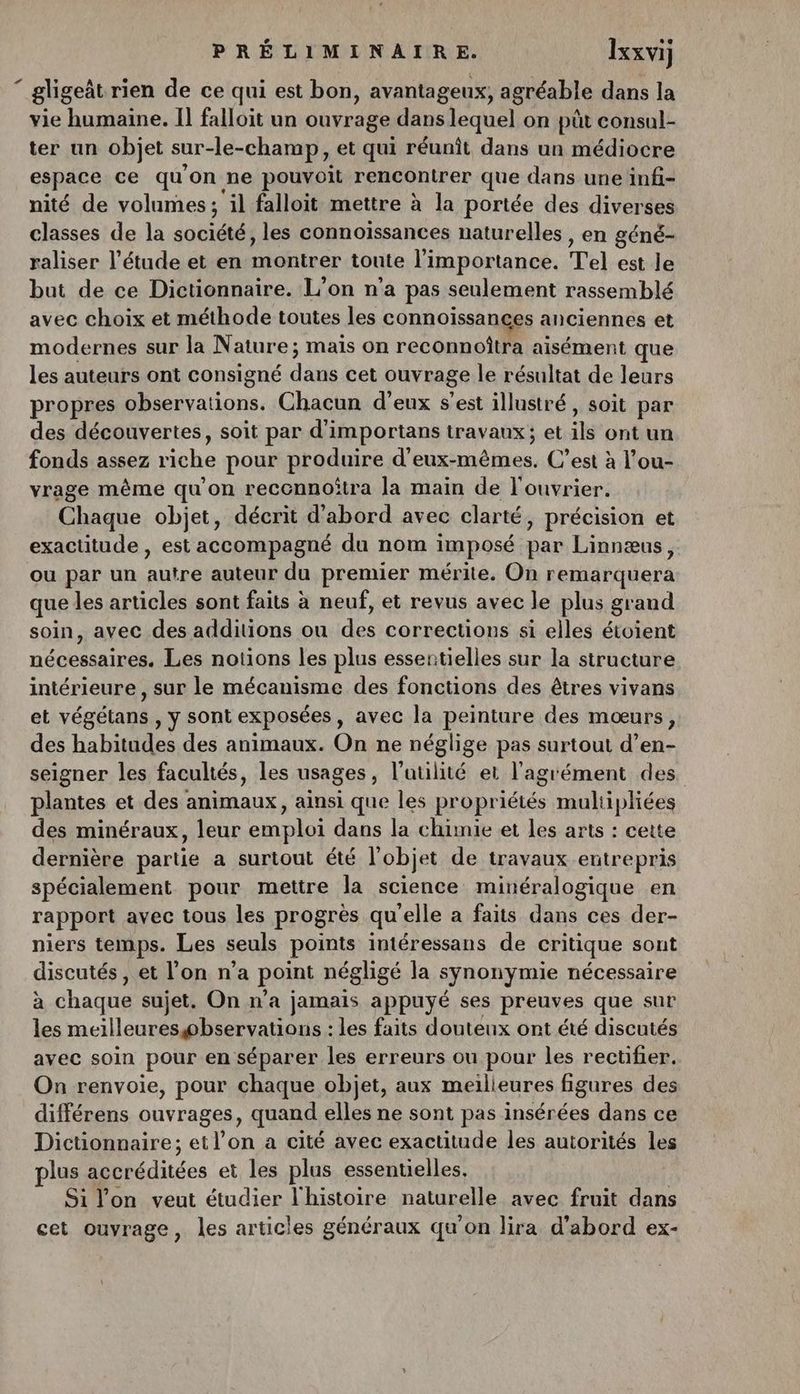 “ gligeit rien de ce qui est bon, avantageux, agréable dans la vie humaine. Il falloit un ouvrage dans lequel on püt consul- ter un objet sur-le-champ, et qui réunit dans un médiocre espace ce qu'on ne pouvoit rencontrer que dans une infi- nité de volumes; ‘il falloit mettre à la portée des diverses classes de la sun o es les connoïssances naturelles , en géné- raliser l'étude et en montrer toute l'importance. Tel est le but de ce Dictionnaire. L'on n'a pas seulement rassemblé avec choix et méthode toutes les connoissances anciennes et modernes sur la Nature; mais on reconnoîtra aisément que les auteurs ont consigné dite cet ouvrage le résultat de leurs propres D rations, Chacun d'eux s’est illustré, soit par des découvertes, soit par d’importans travaux; et qe ont un fonds assez Nuls pour produire d’eux- élues, C’est à l’ou- vrage même qu'on reccnnoitra la main de l'ouvrier. Chaque objet, décrit d'abord avec clarté, précision et exactitude , est accompagné du nom imposé par Linnæus, ou par un autre auteur du premier mérite, On remarquera que les articles sont faits à neuf, et revus avec le plus grand soin, avec des additions ou des corrections si elles étoient nécessaires. Les notions les plus essentielles sur la structure intérieure, sur le mécanisme des fonctions des êtres vivans et végétans , y sont exposées, avec la peinture des mœurs, des habitudes des animaux. On ne néglige pas surtout d’en- seigner les facultés, les usages , l’aülité et l'agrément des plantes et des : D ur ainsi que les propriétés muliipliées des minéraux, leur emploi dans la chimie et les arts : cette dernière partie a surtout été l'objet de travaux entrepris spécialement pour mettre la science minéralogique en rapport avec tous les progrès qu'elle a faits dans ces der- niers temps. Les seuls points intéressans de critique sont discutés, et l’on n’a point négligé Ja synonymie nécessaire à chaque sujet. On n’a jamais appuyé ses preuves que sur les meilleureswbservations : : les faits douteux ont été discutés avec soin pour en séparer les erreurs ou pour les rectifier. On renvoie, pour chaque objet, aux meilieures figures des différens ouvrages, quand elles ne sont pas insérées dans ce Dictionnaire; et l’on a cité avec exactitude les autorités les plus accréditées et les plus essentielles, Si lon veut étudier l'histoire naturelle avec fruit dans cet ouvrage, les articles généraux qu'on lira d’abord ex-
